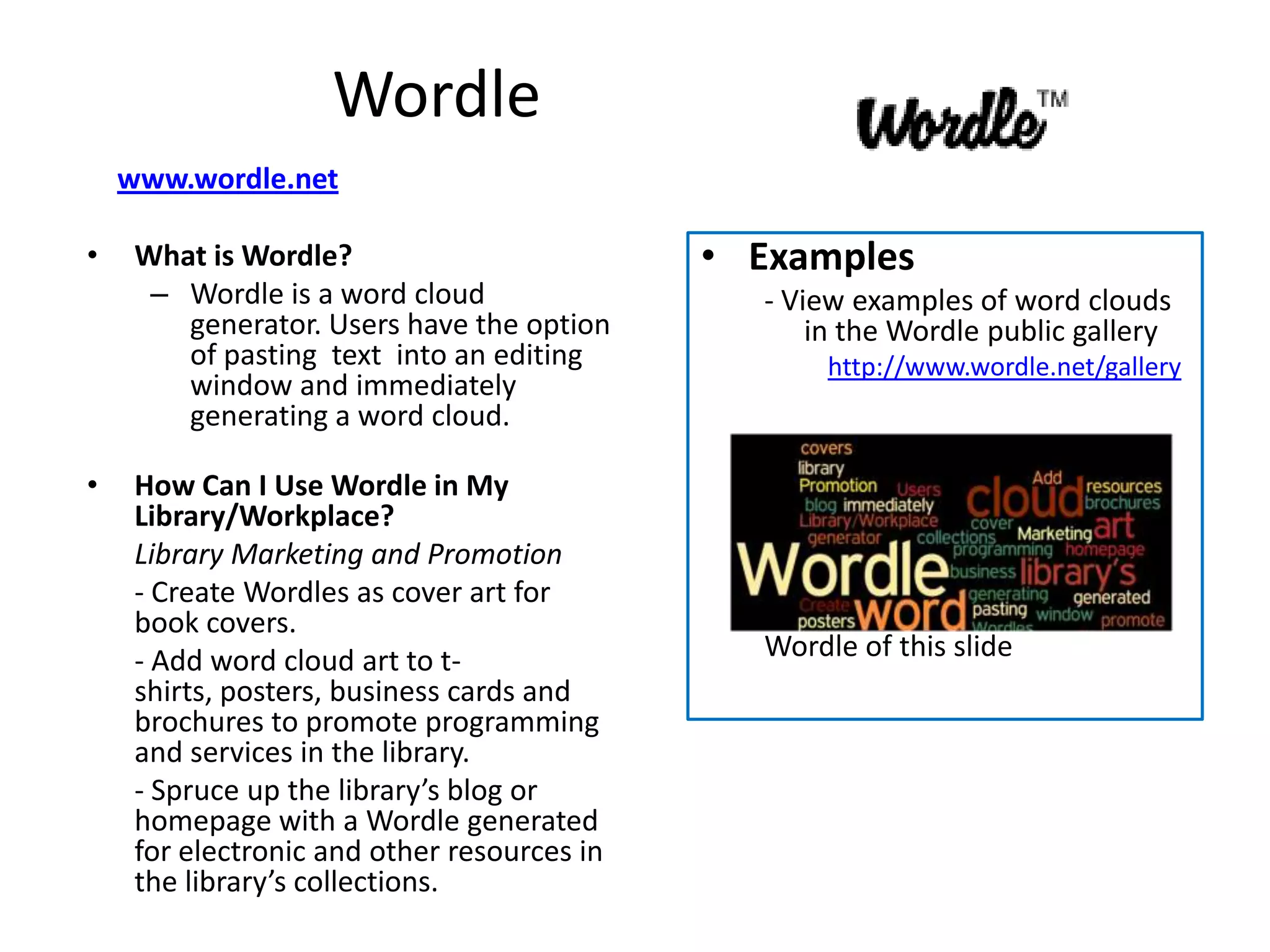 Wordle
    www.wordle.net

•    What is Wordle?                         • Examples
      – Wordle is a word cloud                 - View examples of word clouds
        generator. Users have the option           in the Wordle public gallery
        of pasting text into an editing             http://www.wordle.net/gallery
        window and immediately
        generating a word cloud.

•    How Can I Use Wordle in My
     Library/Workplace?
     Library Marketing and Promotion
     - Create Wordles as cover art for
     book covers.
     - Add word cloud art to t-                Wordle of this slide
     shirts, posters, business cards and
     brochures to promote programming
     and services in the library.
     - Spruce up the library’s blog or
     homepage with a Wordle generated
     for electronic and other resources in
     the library’s collections.
 
