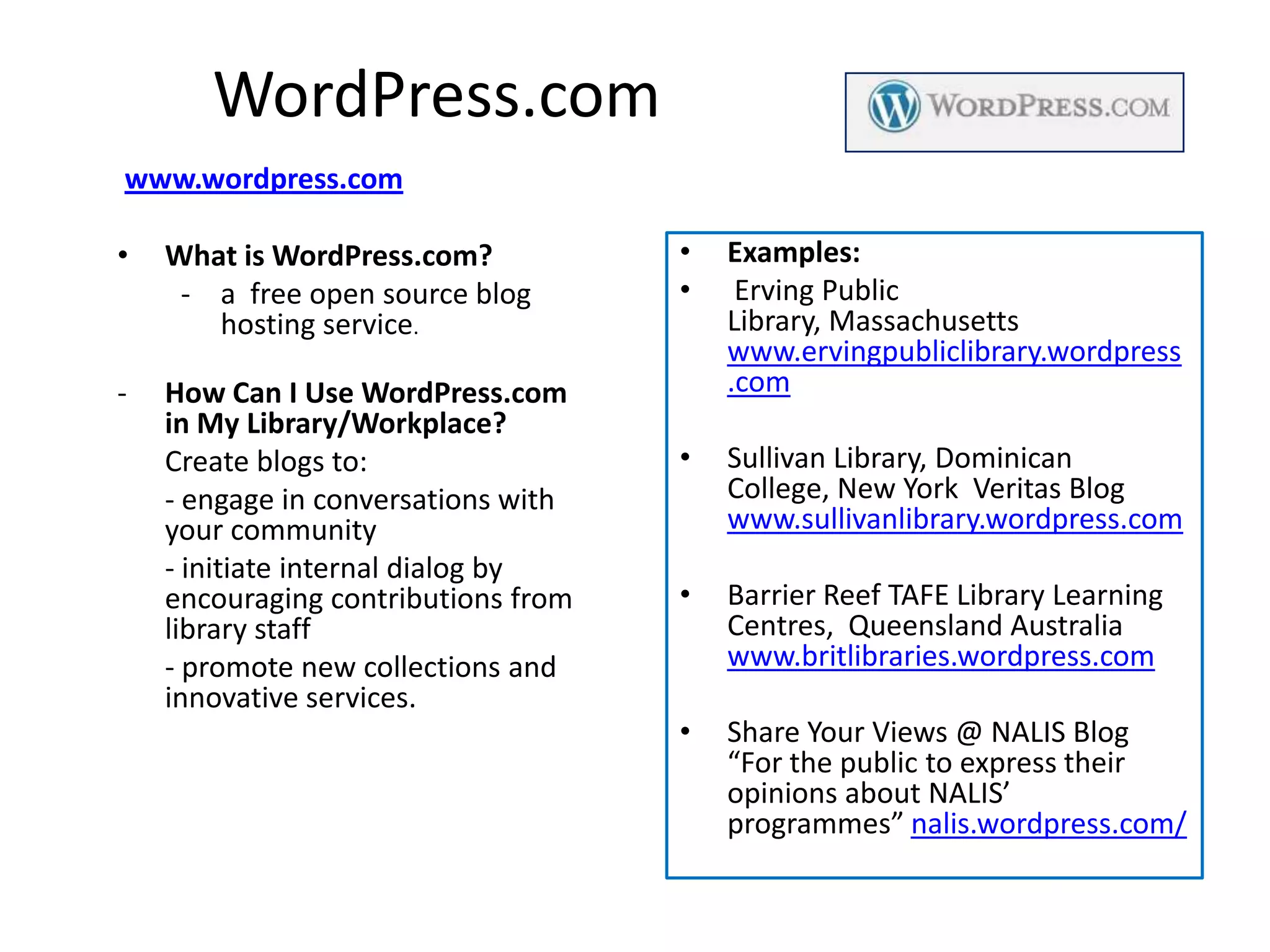 WordPress.com
www.wordpress.com

•   What is WordPress.com?           •   Examples:
     - a free open source blog       •    Erving Public
       hosting service.                  Library, Massachusetts
                                         www.ervingpubliclibrary.wordpress
-   How Can I Use WordPress.com          .com
    in My Library/Workplace?
    Create blogs to:                 •   Sullivan Library, Dominican
    - engage in conversations with       College, New York Veritas Blog
    your community                       www.sullivanlibrary.wordpress.com
    - initiate internal dialog by
    encouraging contributions from   •   Barrier Reef TAFE Library Learning
    library staff                        Centres, Queensland Australia
    - promote new collections and        www.britlibraries.wordpress.com
    innovative services.
                                     •   Share Your Views @ NALIS Blog
                                         “For the public to express their
                                         opinions about NALIS’
                                         programmes” nalis.wordpress.com/
 