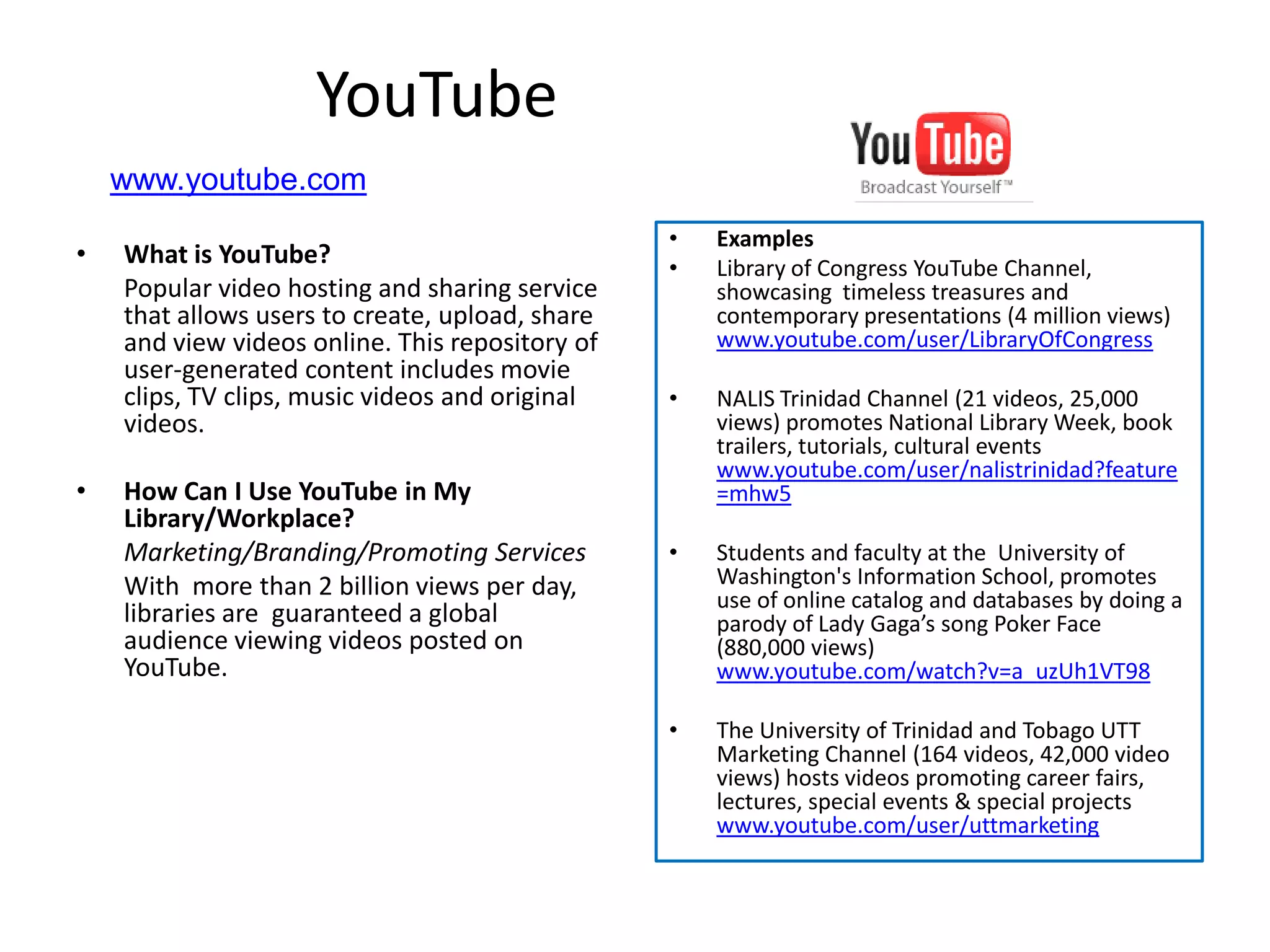 YouTube
    www.youtube.com
                                                 •   Examples
•   What is YouTube?                             •   Library of Congress YouTube Channel,
    Popular video hosting and sharing service        showcasing timeless treasures and
    that allows users to create, upload, share       contemporary presentations (4 million views)
    and view videos online. This repository of       www.youtube.com/user/LibraryOfCongress
    user-generated content includes movie
    clips, TV clips, music videos and original   •   NALIS Trinidad Channel (21 videos, 25,000
    videos.                                          views) promotes National Library Week, book
                                                     trailers, tutorials, cultural events
                                                     www.youtube.com/user/nalistrinidad?feature
•   How Can I Use YouTube in My                      =mhw5
    Library/Workplace?
    Marketing/Branding/Promoting Services        •   Students and faculty at the University of
    With more than 2 billion views per day,          Washington's Information School, promotes
                                                     use of online catalog and databases by doing a
    libraries are guaranteed a global                parody of Lady Gaga’s song Poker Face
    audience viewing videos posted on                (880,000 views)
    YouTube.                                         www.youtube.com/watch?v=a_uzUh1VT98

                                                 •   The University of Trinidad and Tobago UTT
                                                     Marketing Channel (164 videos, 42,000 video
                                                     views) hosts videos promoting career fairs,
                                                     lectures, special events & special projects
                                                     www.youtube.com/user/uttmarketing
 