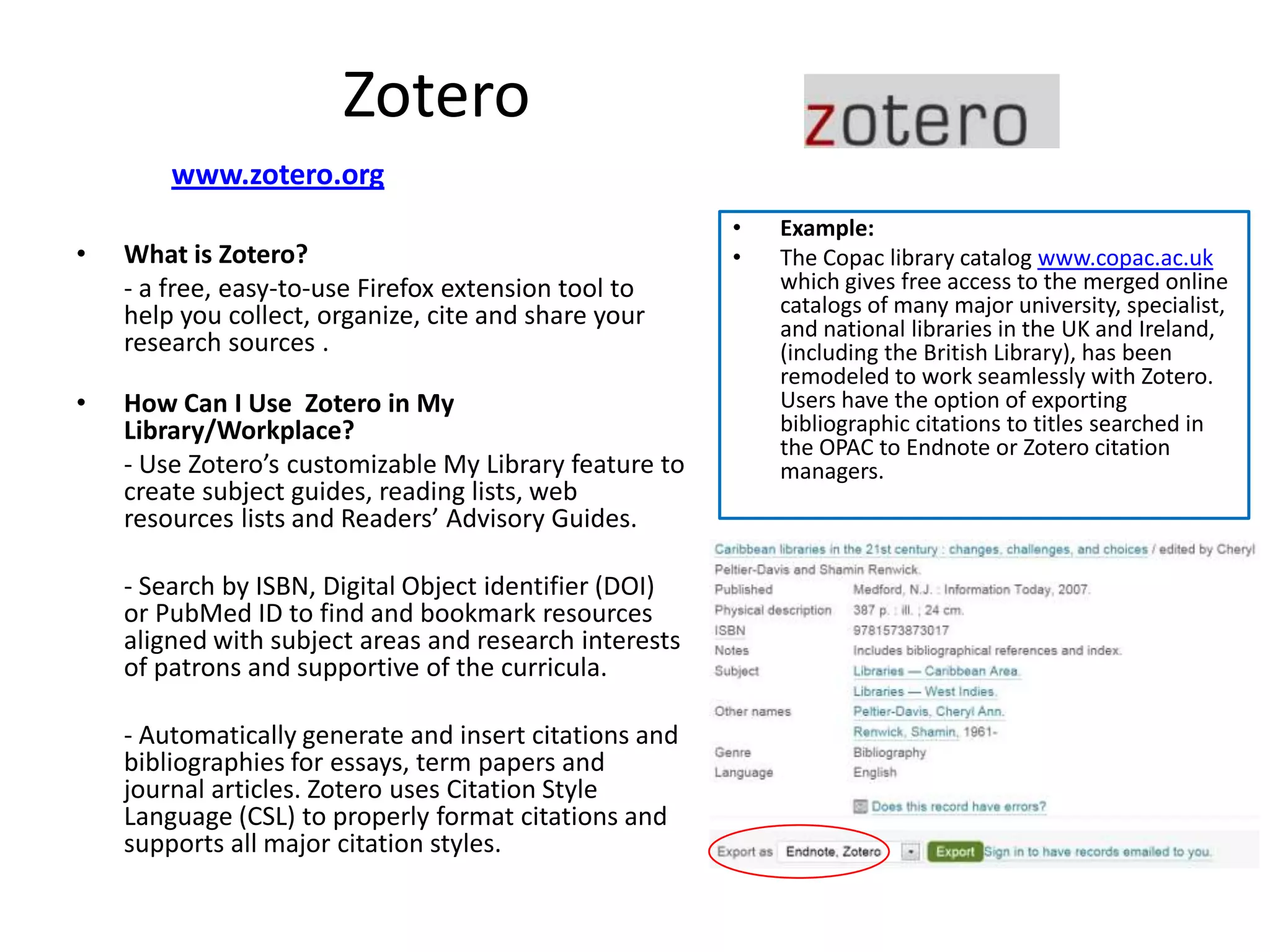 Zotero
        www.zotero.org
                                                        •   Example:
•   What is Zotero?                                     •   The Copac library catalog www.copac.ac.uk
    - a free, easy-to-use Firefox extension tool to         which gives free access to the merged online
    help you collect, organize, cite and share your         catalogs of many major university, specialist,
                                                            and national libraries in the UK and Ireland,
    research sources .                                      (including the British Library), has been
                                                            remodeled to work seamlessly with Zotero.
•   How Can I Use Zotero in My                              Users have the option of exporting
    Library/Workplace?                                      bibliographic citations to titles searched in
                                                            the OPAC to Endnote or Zotero citation
    - Use Zotero’s customizable My Library feature to       managers.
    create subject guides, reading lists, web
    resources lists and Readers’ Advisory Guides.

    - Search by ISBN, Digital Object identifier (DOI)
    or PubMed ID to find and bookmark resources
    aligned with subject areas and research interests
    of patrons and supportive of the curricula.

    - Automatically generate and insert citations and
    bibliographies for essays, term papers and
    journal articles. Zotero uses Citation Style
    Language (CSL) to properly format citations and
    supports all major citation styles.
 