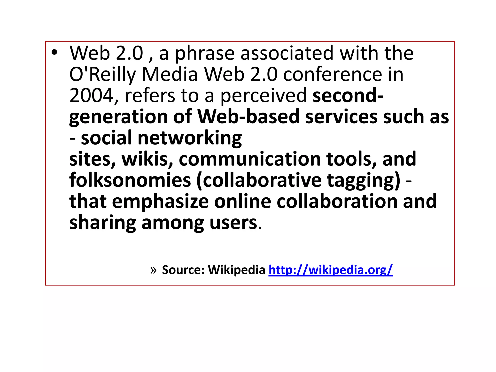 • Web 2.0 , a phrase associated with the
  O'Reilly Media Web 2.0 conference in
  2004, refers to a perceived second-
  generation of Web-based services such as
  - social networking
  sites, wikis, communication tools, and
  folksonomies (collaborative tagging) -
  that emphasize online collaboration and
  sharing among users.

          » Source: Wikipedia http://wikipedia.org/
 