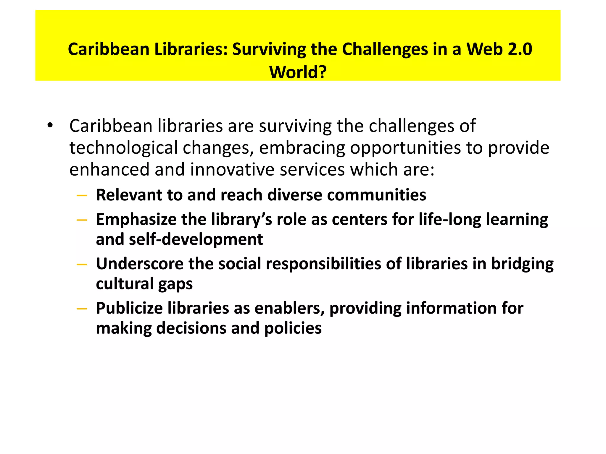 Caribbean Libraries: Surviving the Challenges in a Web 2.0
                           World?

• Caribbean libraries are surviving the challenges of
  technological changes, embracing opportunities to provide
  enhanced and innovative services which are:
   – Relevant to and reach diverse communities
   – Emphasize the library’s role as centers for life-long learning
     and self-development
   – Underscore the social responsibilities of libraries in bridging
     cultural gaps
   – Publicize libraries as enablers, providing information for
     making decisions and policies
 