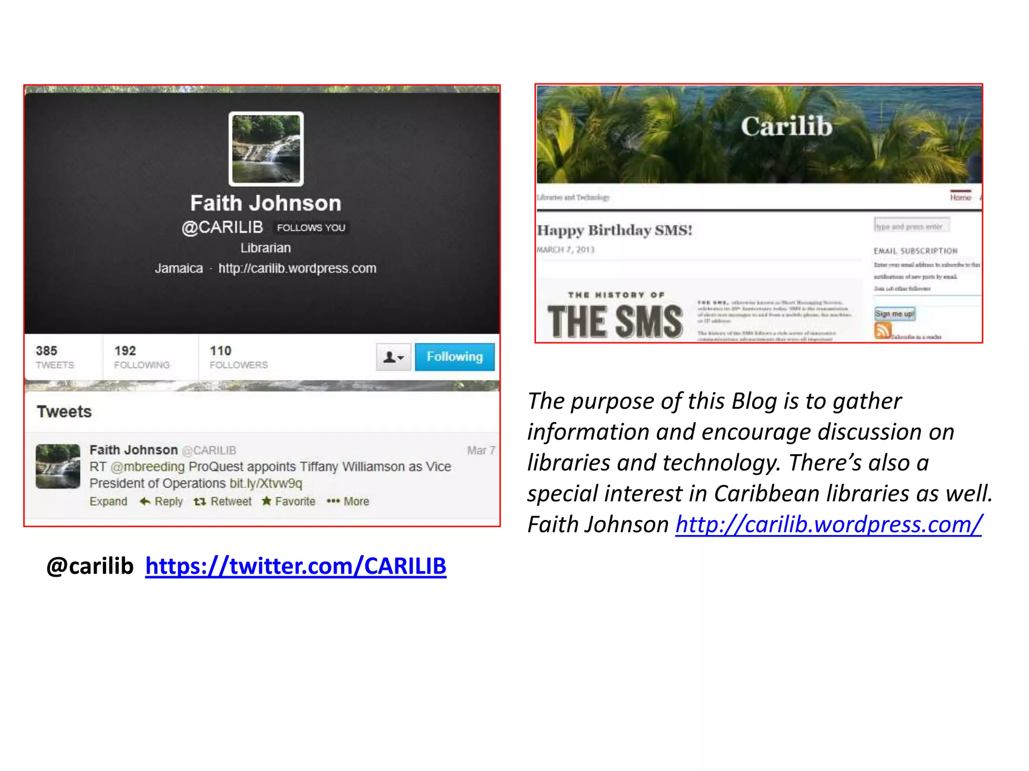The purpose of this Blog is to gather
                                       information and encourage discussion on
                                       libraries and technology. There’s also a
                                       special interest in Caribbean libraries as well.
                                       Faith Johnson http://carilib.wordpress.com/
@carilib https://twitter.com/CARILIB
 