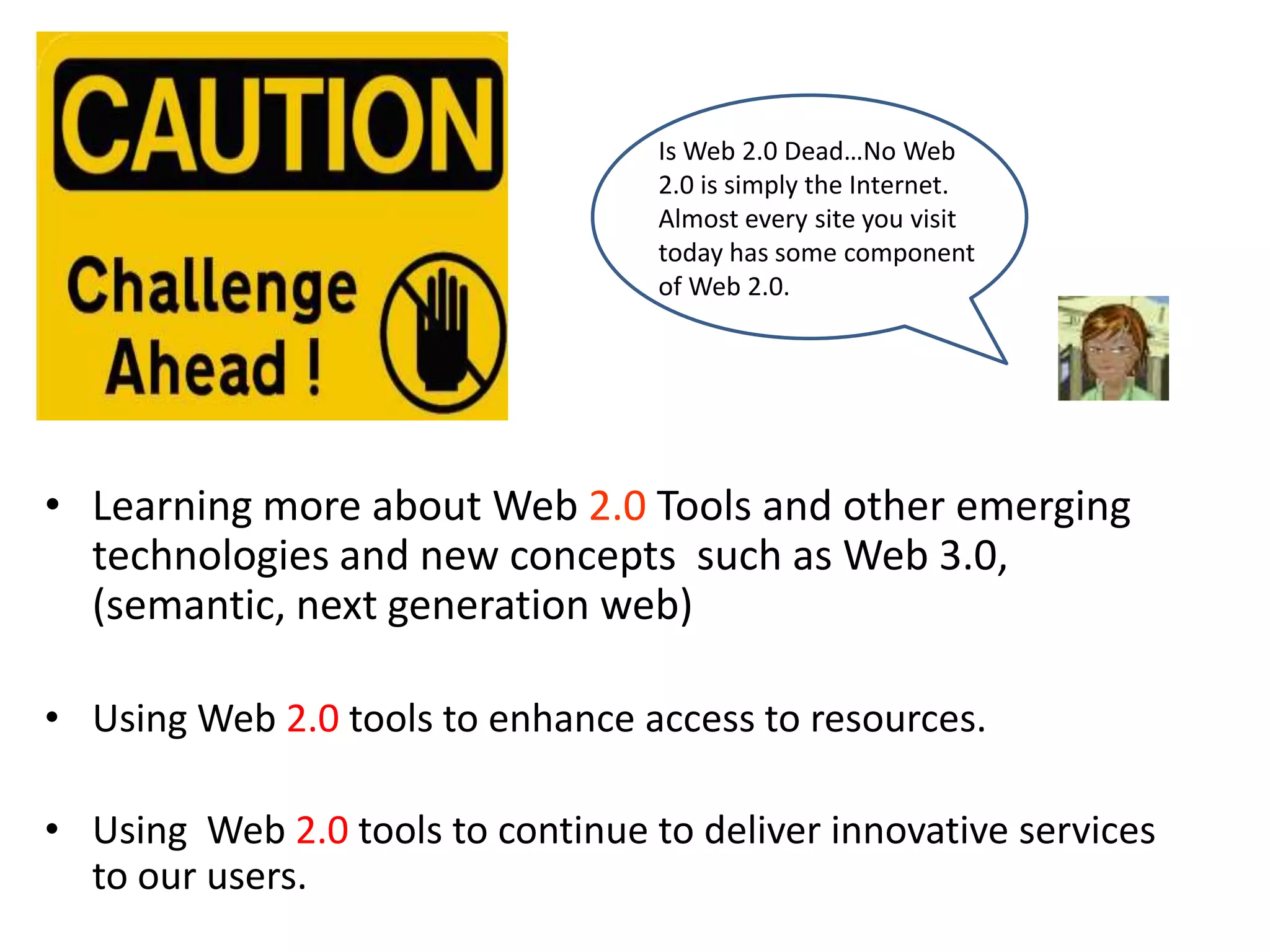 Is Web 2.0 Dead…No Web
                                   2.0 is simply the Internet.
                                   Almost every site you visit
                                   today has some component
                                   of Web 2.0.




• Learning more about Web 2.0 Tools and other emerging
  technologies and new concepts such as Web 3.0,
  (semantic, next generation web)

• Using Web 2.0 tools to enhance access to resources.

• Using Web 2.0 tools to continue to deliver innovative services
  to our users.
 