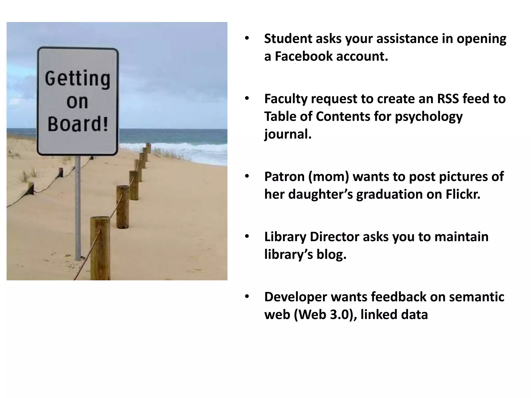 • Student asks your assistance in opening
  a Facebook account.

• Faculty request to create an RSS feed to
  Table of Contents for psychology
  journal.

• Patron (mom) wants to post pictures of
  her daughter’s graduation on Flickr.

• Library Director asks you to maintain
  library’s blog.

• Developer wants feedback on semantic
  web (Web 3.0), linked data
 