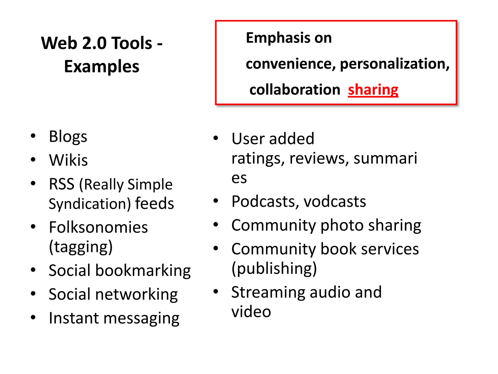Web 2.0 Tools -           Emphasis on
   Examples                convenience, personalization,
                           collaboration sharing

• Blogs                • User added
• Wikis                  ratings, reviews, summari
• RSS (Really Simple     es
  Syndication) feeds   • Podcasts, vodcasts
• Folksonomies         • Community photo sharing
  (tagging)            • Community book services
• Social bookmarking     (publishing)
• Social networking    • Streaming audio and
• Instant messaging      video
 