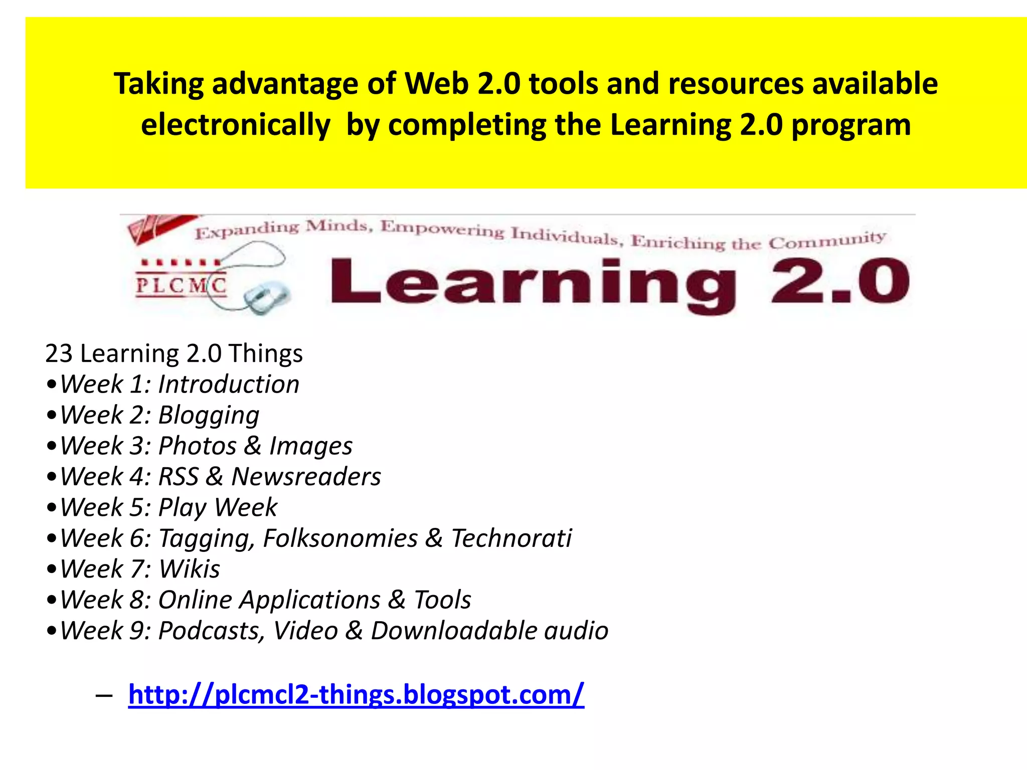 Taking advantage of Web 2.0 tools and resources available
       electronically by completing the Learning 2.0 program




23 Learning 2.0 Things
•Week 1: Introduction
•Week 2: Blogging
•Week 3: Photos & Images
•Week 4: RSS & Newsreaders
•Week 5: Play Week
•Week 6: Tagging, Folksonomies & Technorati
•Week 7: Wikis
•Week 8: Online Applications & Tools
•Week 9: Podcasts, Video & Downloadable audio

    – http://plcmcl2-things.blogspot.com/
 