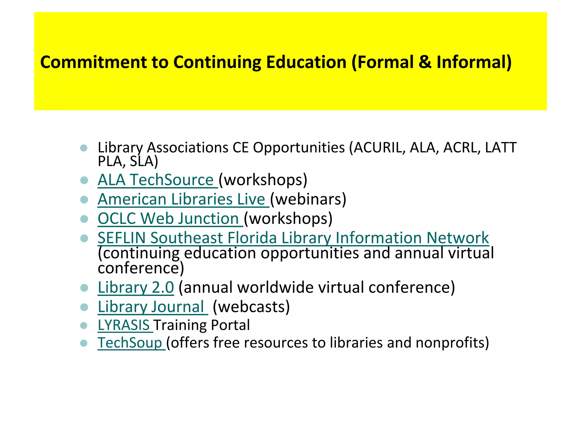 Commitment to Continuing Education (Formal & Informal)



       Library Associations CE Opportunities (ACURIL, ALA, ACRL, LATT
        PLA, SLA)
       ALA TechSource (workshops)
       American Libraries Live (webinars)
       OCLC Web Junction (workshops)
       SEFLIN Southeast Florida Library Information Network
        (continuing education opportunities and annual virtual
        conference)
       Library 2.0 (annual worldwide virtual conference)
       Library Journal (webcasts)
       LYRASIS Training Portal
       TechSoup (offers free resources to libraries and nonprofits)
 