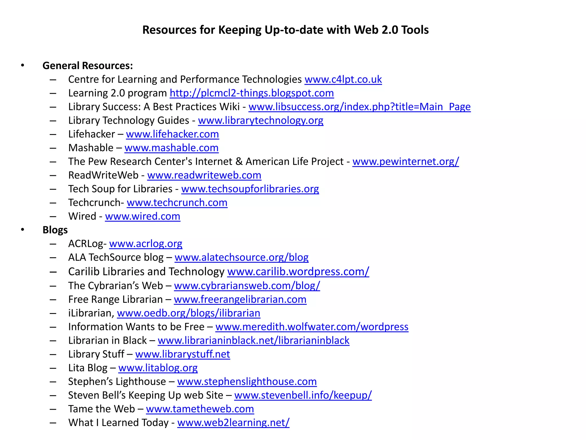 Resources for Keeping Up-to-date with Web 2.0 Tools

•   General Resources:
     – Centre for Learning and Performance Technologies www.c4lpt.co.uk
     – Learning 2.0 program http://plcmcl2-things.blogspot.com
     – Library Success: A Best Practices Wiki - www.libsuccess.org/index.php?title=Main_Page
     – Library Technology Guides - www.librarytechnology.org
     – Lifehacker – www.lifehacker.com
     – Mashable – www.mashable.com
     – The Pew Research Center's Internet & American Life Project - www.pewinternet.org/
     – ReadWriteWeb - www.readwriteweb.com
     – Tech Soup for Libraries - www.techsoupforlibraries.org
     – Techcrunch- www.techcrunch.com
     – Wired - www.wired.com
•   Blogs
     – ACRLog- www.acrlog.org
     – ALA TechSource blog – www.alatechsource.org/blog
     – Carilib Libraries and Technology www.carilib.wordpress.com/
     –   The Cybrarian’s Web – www.cybrariansweb.com/blog/
     –   Free Range Librarian – www.freerangelibrarian.com
     –   iLibrarian, www.oedb.org/blogs/ilibrarian
     –   Information Wants to be Free – www.meredith.wolfwater.com/wordpress
     –   Librarian in Black – www.librarianinblack.net/librarianinblack
     –   Library Stuff – www.librarystuff.net
     –   Lita Blog – www.litablog.org
     –   Stephen’s Lighthouse – www.stephenslighthouse.com
     –   Steven Bell’s Keeping Up web Site – www.stevenbell.info/keepup/
     –   Tame the Web – www.tametheweb.com
     –   What I Learned Today - www.web2learning.net/
 