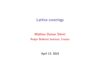 Lattice coverings
Mathieu Dutour Sikiri´c
Rudjer Boˇskovi´c Institute, Croatia
April 13, 2018
 