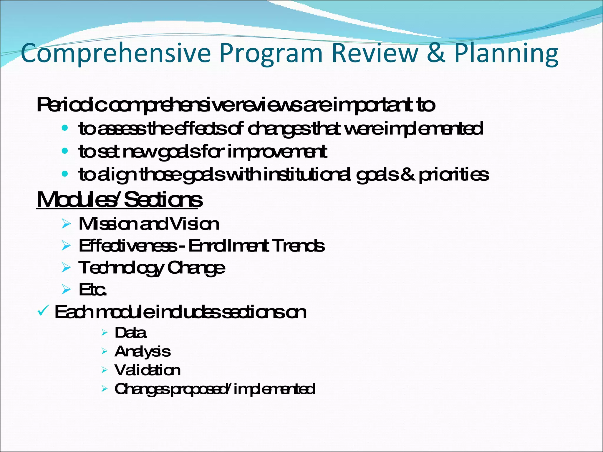 Comprehensive Program Review & Planning  Periodic comprehensive reviews are important to  to assess the effects of changes that were implemented to set new goals for improvement to align those goals with institutional goals & priorities Modules/ Sections Mission and Vision Effectiveness - Enrollment Trends  Technology Change Etc. Each module includes sections on  Data  Analysis  Validation Changes proposed/ implemented 