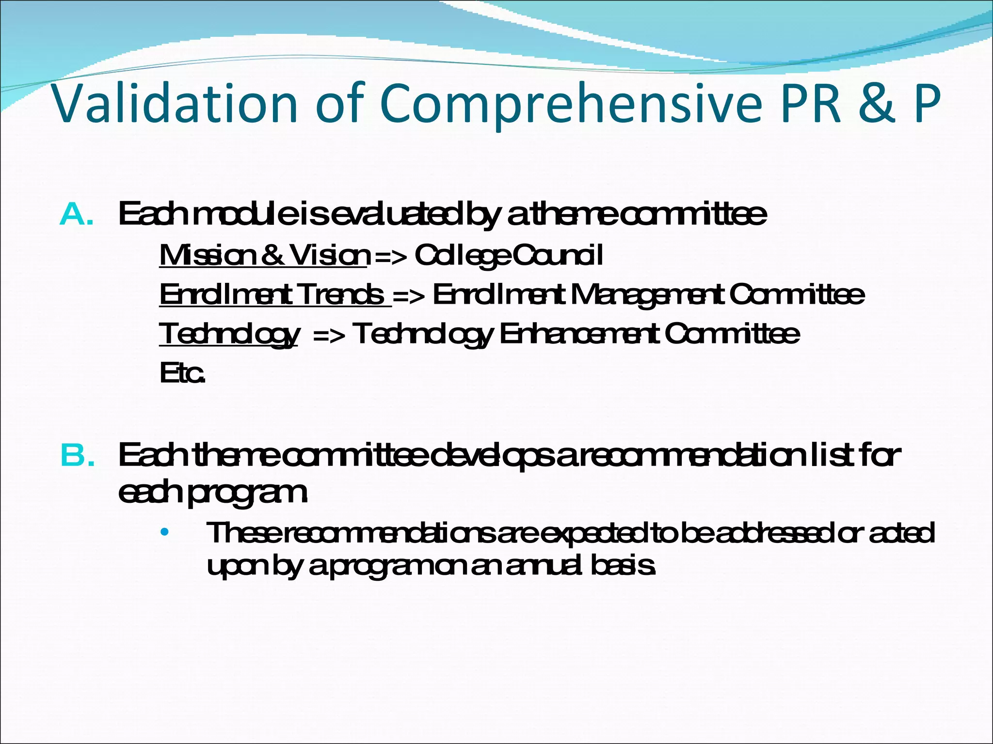 Validation of Comprehensive PR & P Each module is evaluated by a theme committee Mission & Vision  => College Council Enrollment Trends  => Enrollment Management Committee Technology   => Technology Enhancement Committee Etc. Each theme committee develops a recommendation list for each program. These recommendations are expected to be addressed or acted upon by a program on an annual basis.  
