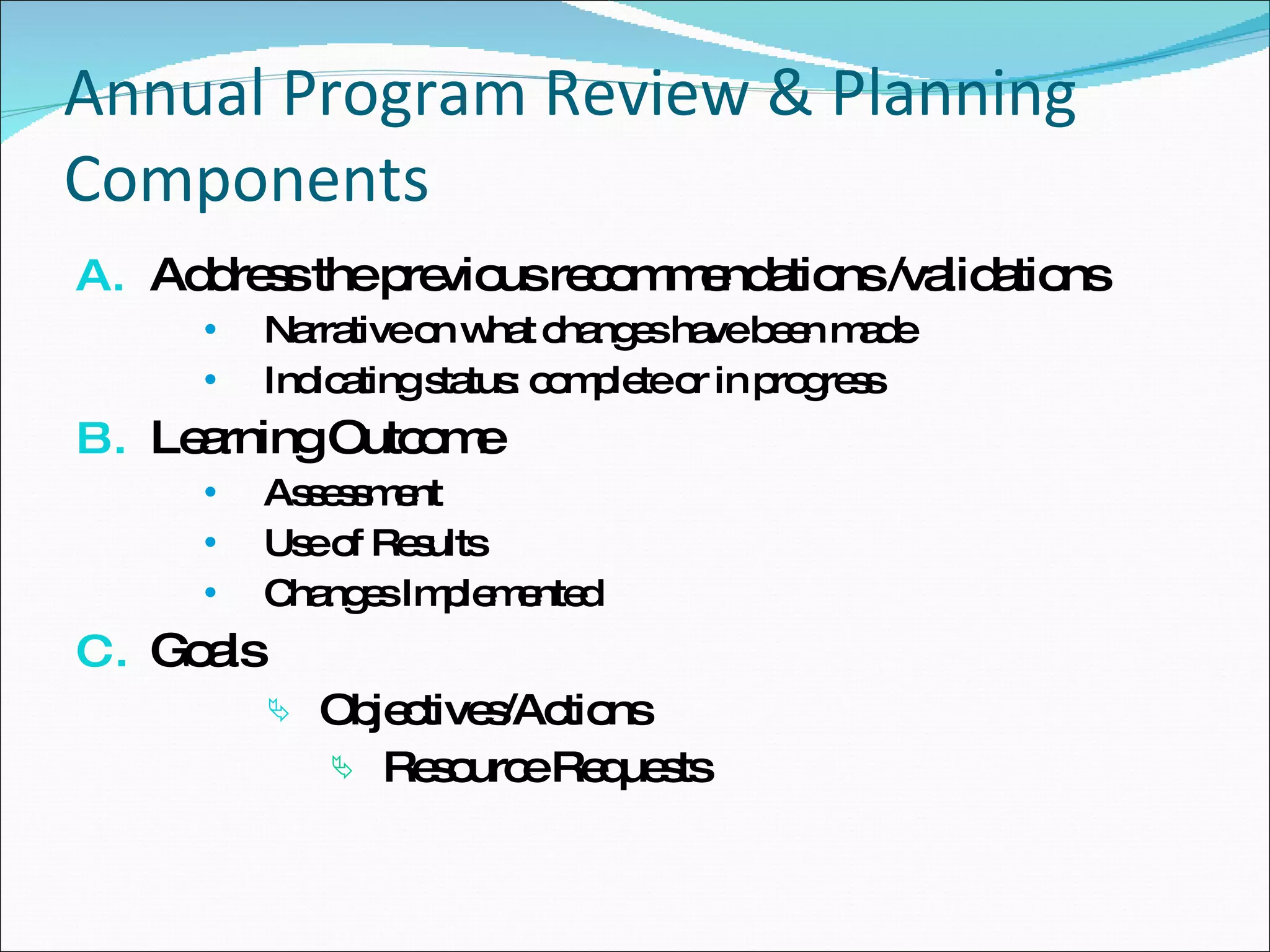 Annual Program Review & Planning Components Address the previous recommendations /validations Narrative on what changes have been made Indicating status: complete or in progress Learning Outcome Assessment  Use of Results Changes Implemented  Goals Objectives/Actions Resource Requests 