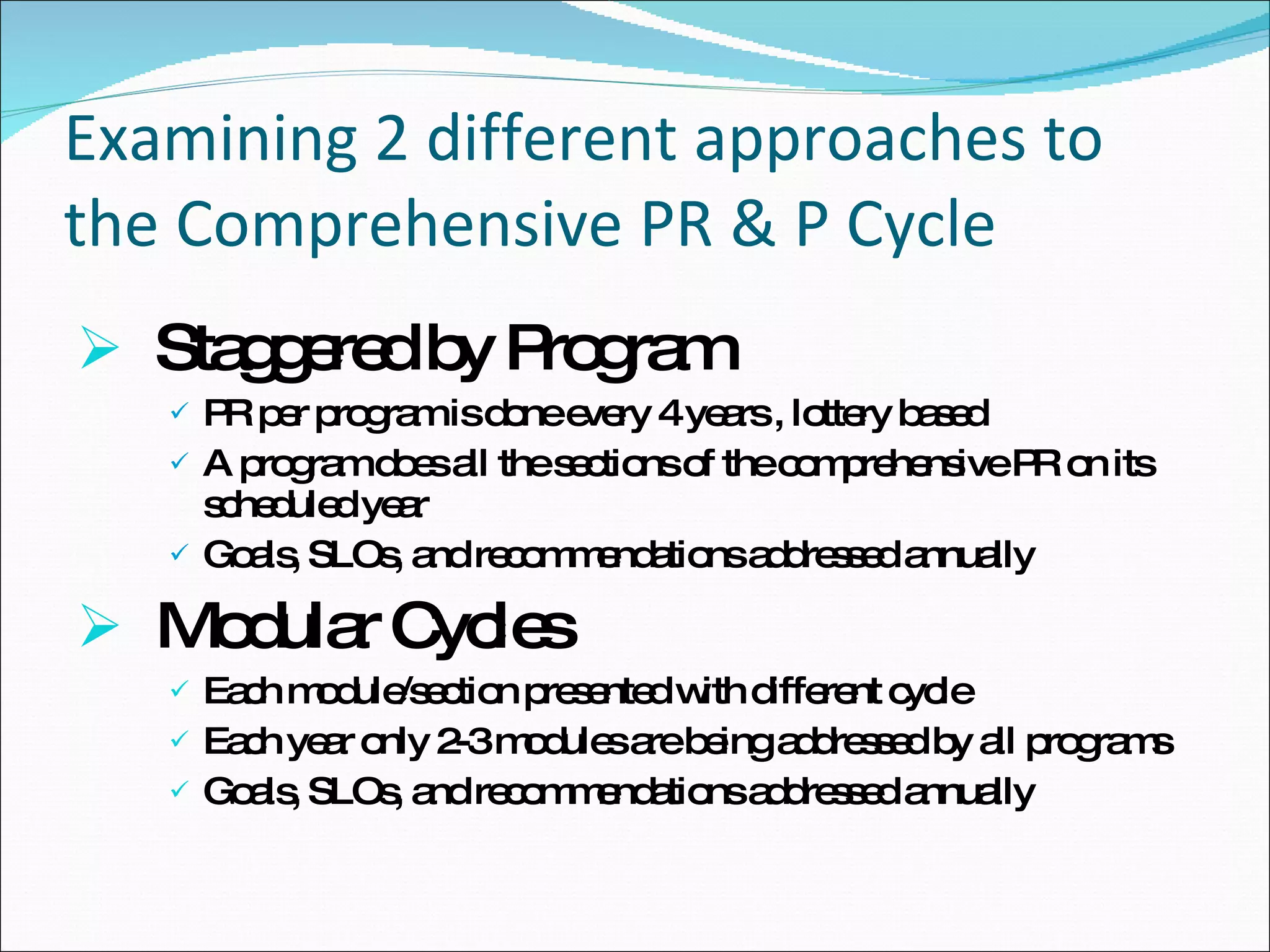 Examining 2 different approaches to the Comprehensive PR & P Cycle Staggered by Program  PR per program is done every 4 years , lottery based A program does all the sections of the comprehensive PR on its scheduled year Goals, SLOs, and recommendations addressed annually Modular Cycles  Each module/section presented with different cycle Each year only 2-3 modules are being addressed by all programs Goals, SLOs, and recommendations addressed annually 