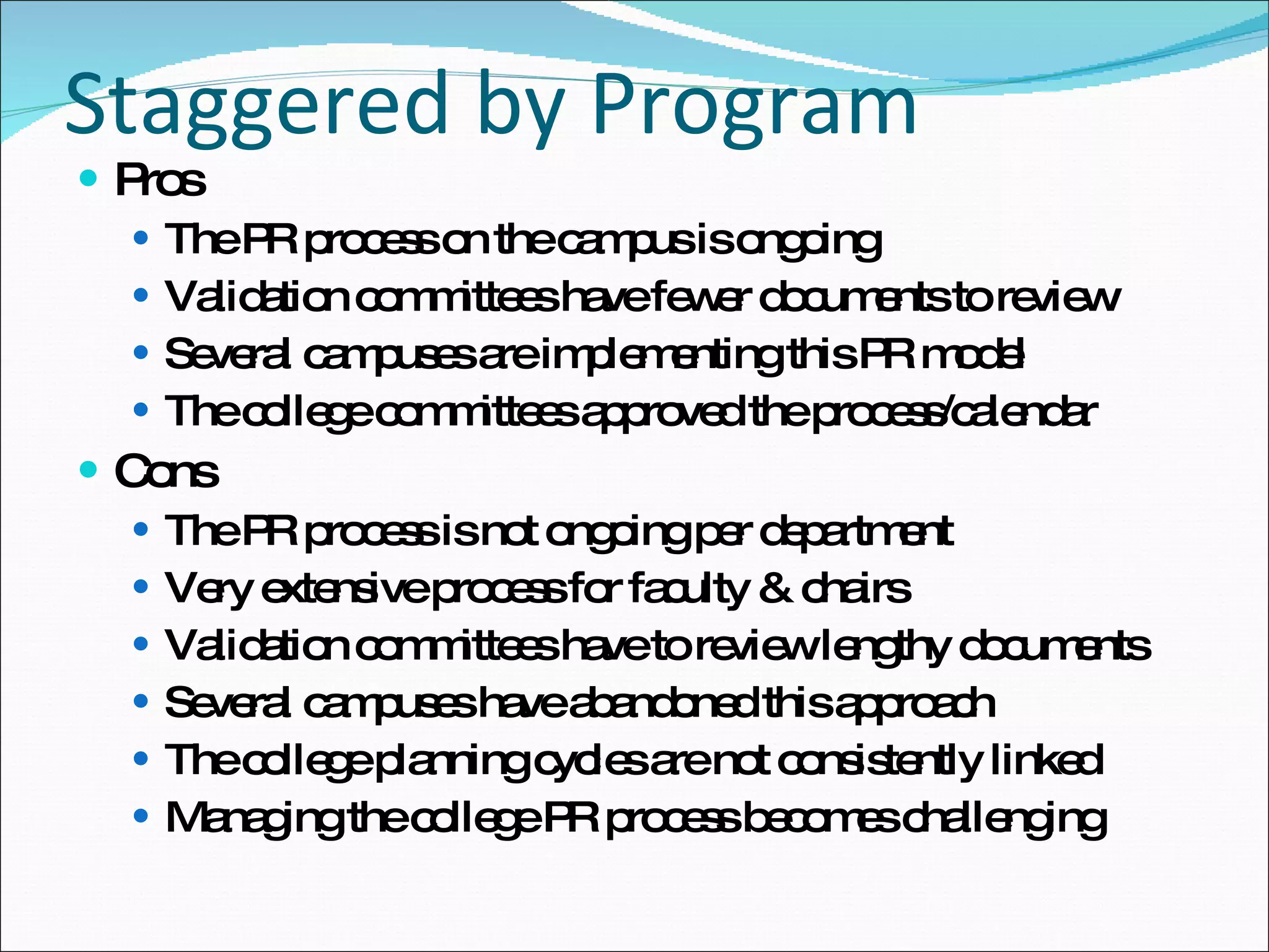 Staggered by Program Pros The PR process on the campus is ongoing  Validation committees have fewer documents to review Several campuses are implementing this PR model  The college committees approved the process/calendar  Cons The PR process is not ongoing per department  Very extensive process for faculty & chairs Validation committees have to review lengthy documents Several campuses have abandoned this approach The college planning cycles are not consistently linked  Managing the college PR process becomes challenging 