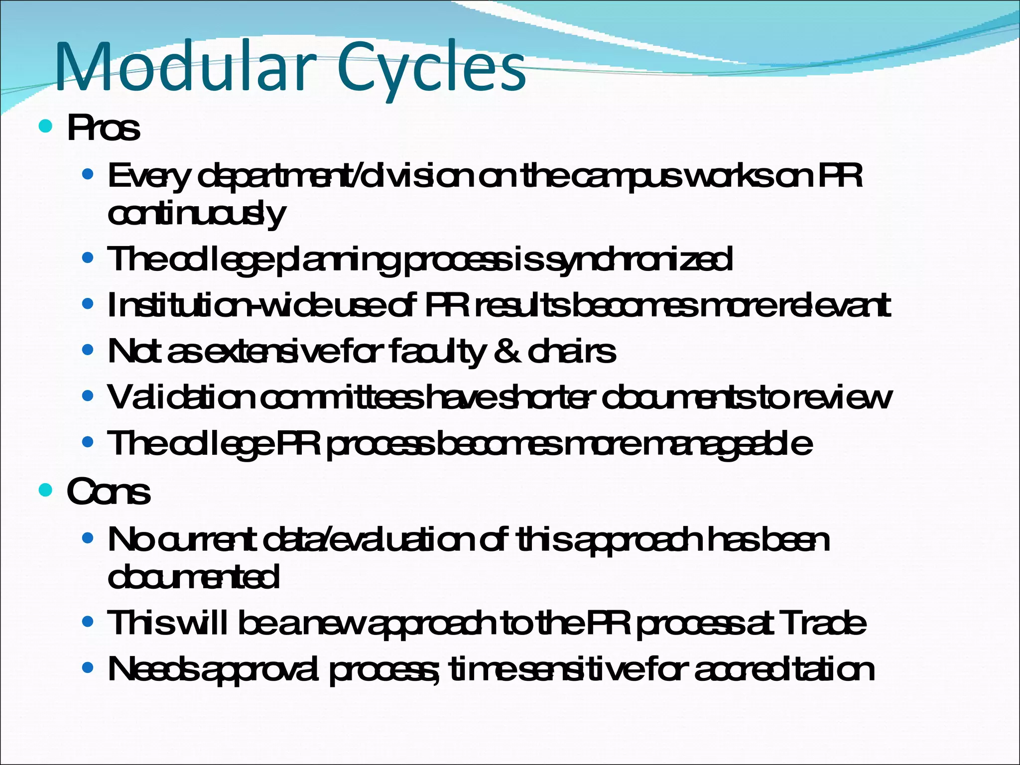 Modular Cycles Pros Every department/division on the campus works on PR continuously  The college planning process is synchronized  Institution-wide use of PR results becomes more relevant  Not as extensive for faculty & chairs Validation committees have shorter documents to review The college PR process becomes more manageable  Cons No current data/evaluation of this approach has been documented This will be a new approach to the PR process at Trade Needs approval process; time sensitive for accreditation 