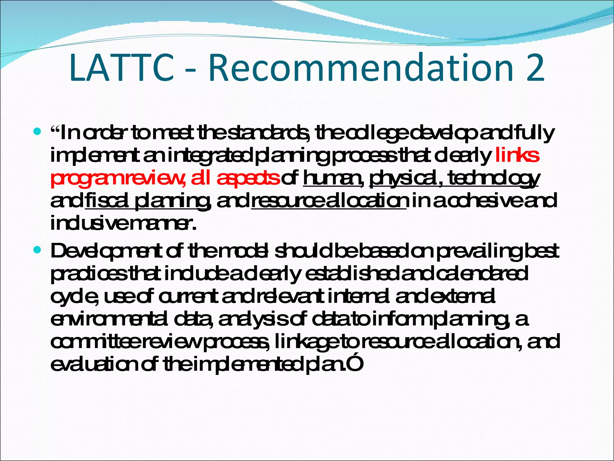 LATTC - Recommendation 2 “ In order to meet the standards, the college develop and fully implement an integrated planning process that clearly  links program review, all aspects  of  human,   physical, technology  and  fiscal planning , and  resource allocation  in a cohesive and inclusive manner.  Development of the model should be based on prevailing best practices that include a clearly established and calendared cycle, use of current and relevant internal and external environmental data, analysis of data to inform planning, a committee review process, linkage to resource allocation, and evaluation of the implemented plan.” 