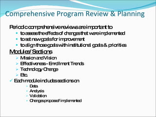 Comprehensive Program Review & Planning  Periodic comprehensive reviews are important to  to assess the effects of changes that were implemented to set new goals for improvement to align those goals with institutional goals & priorities Modules/ Sections Mission and Vision Effectiveness - Enrollment Trends  Technology Change Etc. Each module includes sections on  Data  Analysis  Validation Changes proposed/ implemented 