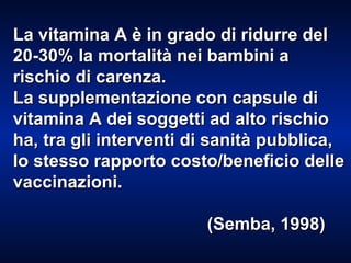 La vitamina A è in grado di ridurre del 20-30% la mortalità nei bambini a rischio di carenza. La supplementazione con capsule di vitamina A dei soggetti ad alto rischio ha, tra gli interventi di sanità pubblica, lo stesso rapporto costo/beneficio delle vaccinazioni. (Semba, 1998) 