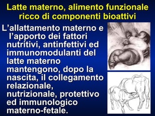 Latte materno, alimento funzionale ricco di componenti bioattivi L’allattamento materno e  l’apporto dei fattori nutritivi, antinfettivi ed immunomodulanti del latte materno mantengono, dopo la nascita, il collegamento relazionale, nutrizionale, protettivo ed immunologico materno-fetale. 