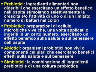 Prebiotici : ingredienti alimentari non digeribili che esercitano un effetto benefico nell’ospite stimolando selettivamente la crescita e/o l’attività di uno o di un limitato numero di batteri nel colon Probiotici : preparazioni di cellule microbiche vive che, una volta applicati o ingeriti in un certo numero, esercitano un effetto benefico sulla salute e sul benessere dell’ospite Abiotici : organismi probiotici non vivi o componenti cellulari che esercitano benefici effetti sulla salute e sul benessere Simbiotici : la combinazione di ingredienti prebiotici e di una coltura probiotica 