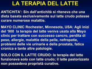 LA TERAPIA DEL LATTE ANTICHITA’: Sin dall’antichità si riteneva che una dieta basata esclusivamente sul latte crudo potesse curare numerose malattie. MAYO CLINIC Rochester, Minnesota, USA: Agli inizi del ‘900  la terapia del latte veniva usata alla Mayo clinic per trattare con successo cancro, perdita di peso, allergie, malattie della pelle, nefropatie, problemi delle vie urinarie e della prostata, fatica cronica e tante altre patologie. SOLO CON IL LATTE CRUDO: la terapia del latte funzionava solo con latte crudo; il latte pastorizzato non possedeva proprietà curative. 