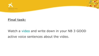 Final task: Watch a  video  and write down  in your NB  3 GOOD active voice sentences about the video.   