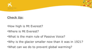 Check Up: How high is Mt Everest? Where is Mt Everest? What is the main rule of Passive Voice? Why is the glacier smaller now than it was in 1921? What can we do to prevent global warming? 