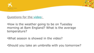Questions for the  video :  How is the weather going to be on Tuesday morning at 8am England? What is the average temperature? What season is showed in the video? Should you take an umbrella with you tomorrow? 