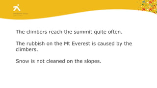 The climbers reach the summit quite often. The rubbish on the Mt Everest is caused by the climbers. Snow is not cleaned on the slopes. 