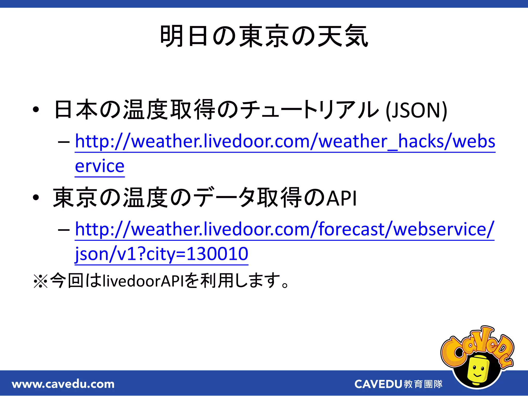明日の東京の天気
• 日本の温度取得のチュートリアル (JSON)
– http://weather.livedoor.com/weather_hacks/webs
ervice
• 東京の温度のデータ取得のAPI
– http://weather.livedoor.com/forecast/webservice/
json/v1?city=130010
※今回はlivedoorAPIを利用します。
 