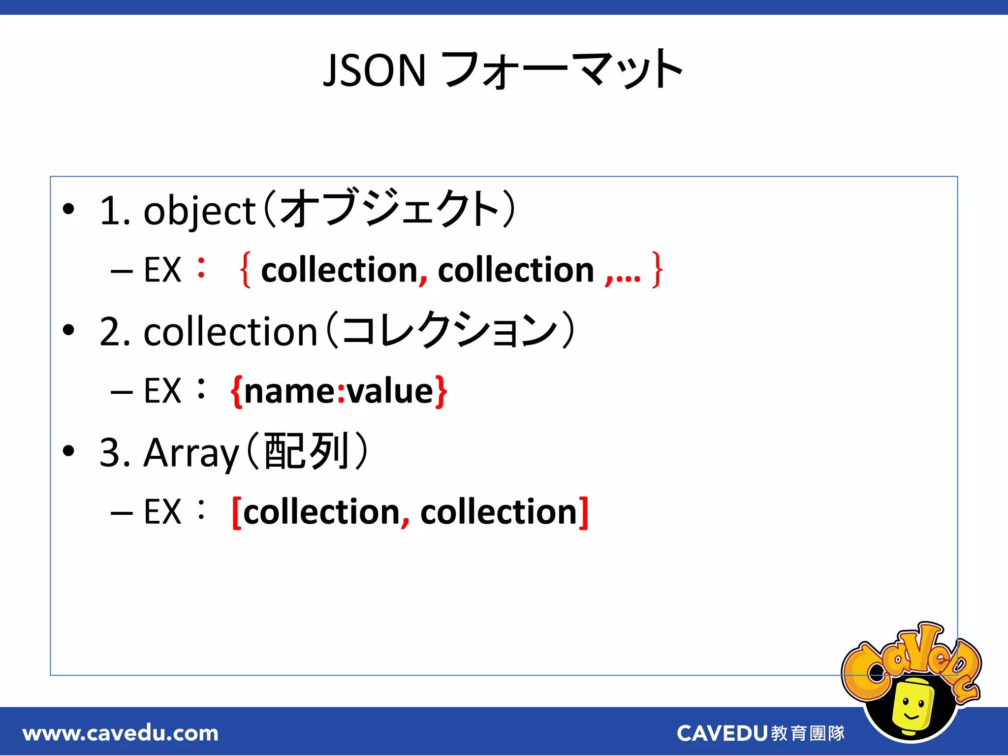 JSON フォーマット
• 1. object（オブジェクト）
– EX：｛collection, collection ,…｝
• 2. collection（コレクション）
– EX： {name:value}
• 3. Array（配列）
– EX： [collection, collection]
 