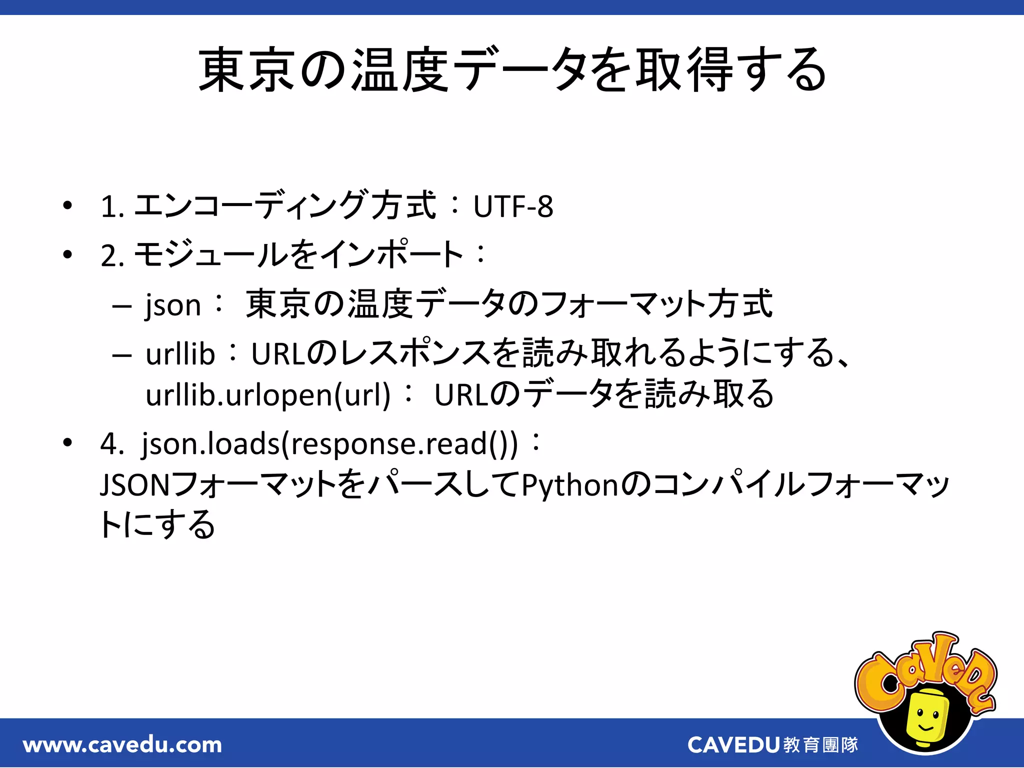 • 1. エンコーディング方式：UTF-8
• 2. モジュールをインポート：
– json： 東京の温度データのフォーマット方式
– urllib：URLのレスポンスを読み取れるようにする、
urllib.urlopen(url)： URLのデータを読み取る
• 4. json.loads(response.read())：
JSONフォーマットをパースしてPythonのコンパイルフォーマッ
トにする
東京の温度データを取得する
 