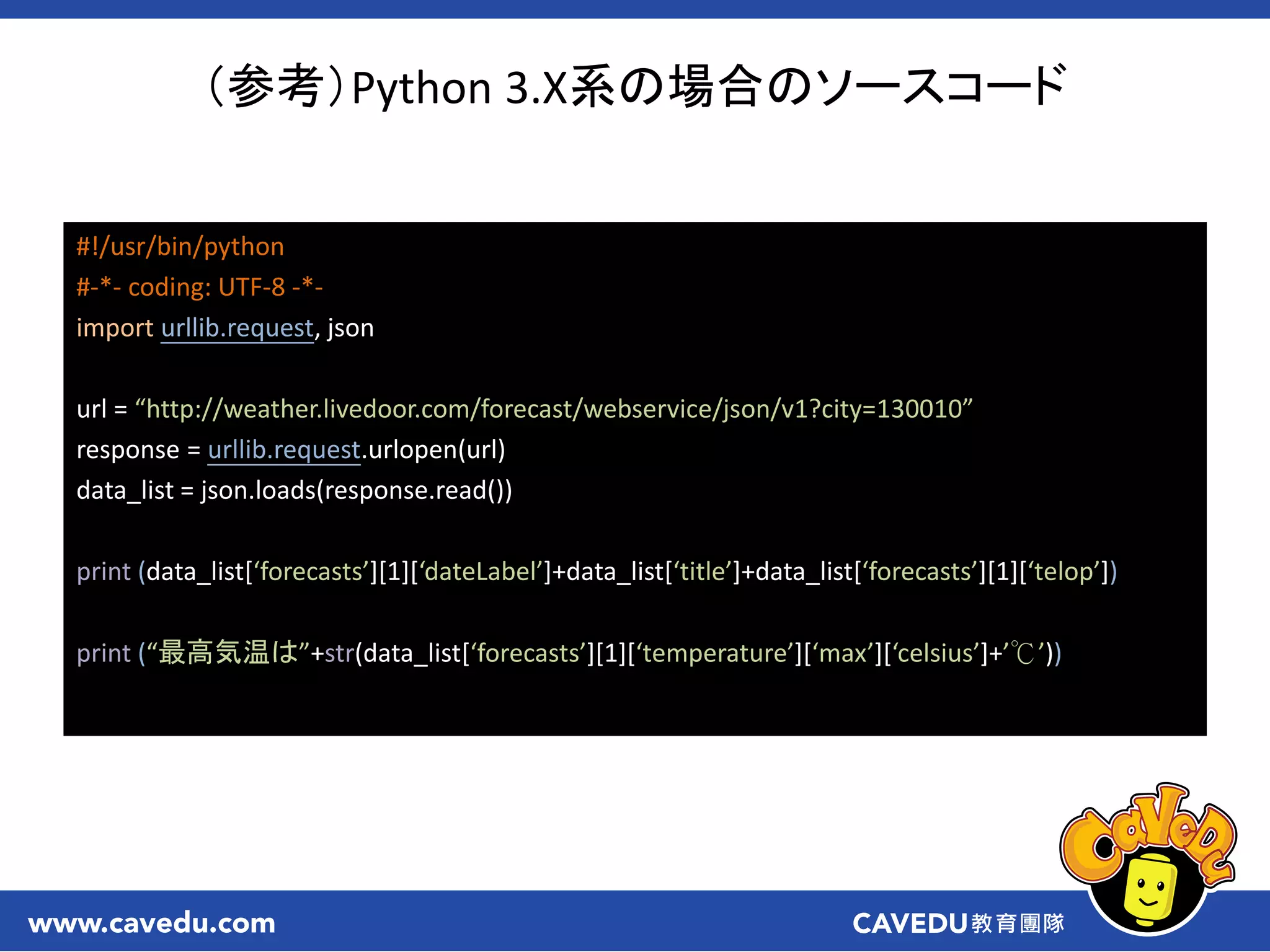 （参考）Python 3.X系の場合のソースコード
#!/usr/bin/python
#-*- coding: UTF-8 -*-
import urllib.request, json
url = “http://weather.livedoor.com/forecast/webservice/json/v1?city=130010”
response = urllib.request.urlopen(url)
data_list = json.loads(response.read())
print (data_list[‘forecasts’][1][‘dateLabel’]+data_list[‘title’]+data_list[‘forecasts’][1][‘telop’])
print (“最高気温は”+str(data_list[‘forecasts’][1][‘temperature’][‘max’][‘celsius’]+’℃’))
 
