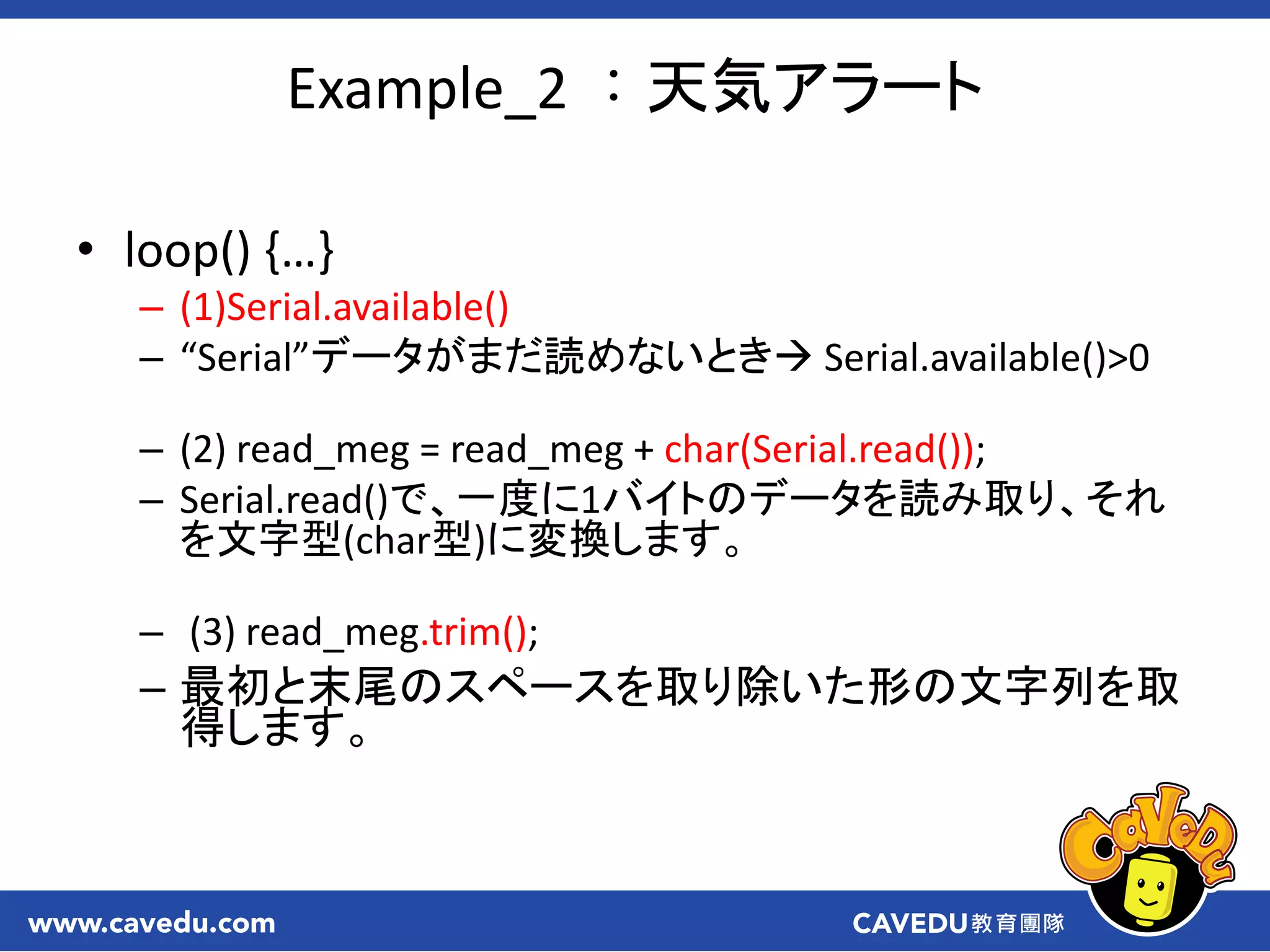 • loop() ,…-
– (1)Serial.available()
– “Serial”データがまだ読めないとき Serial.available()>0
– (2) read_meg = read_meg + char(Serial.read());
– Serial.read()で、一度に1バイトのデータを読み取り、それ
を文字型(char型)に変換します。
– (3) read_meg.trim();
– 最初と末尾のスペースを取り除いた形の文字列を取
得します。
Example_2 ：天気アラート
 