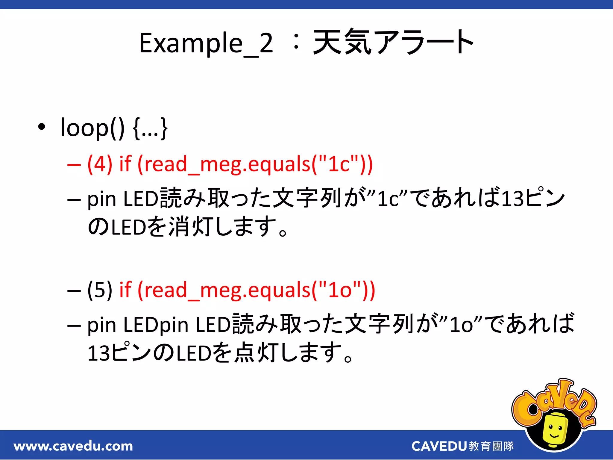 Example_2 ：天気アラート
• loop() ,…-
– (4) if (read_meg.equals("1c"))
– pin LED読み取った文字列が”1c”であれば13ピン
のLEDを消灯します。
– (5) if (read_meg.equals("1o"))
– pin LEDpin LED読み取った文字列が”1o”であれば
13ピンのLEDを点灯します。
 
