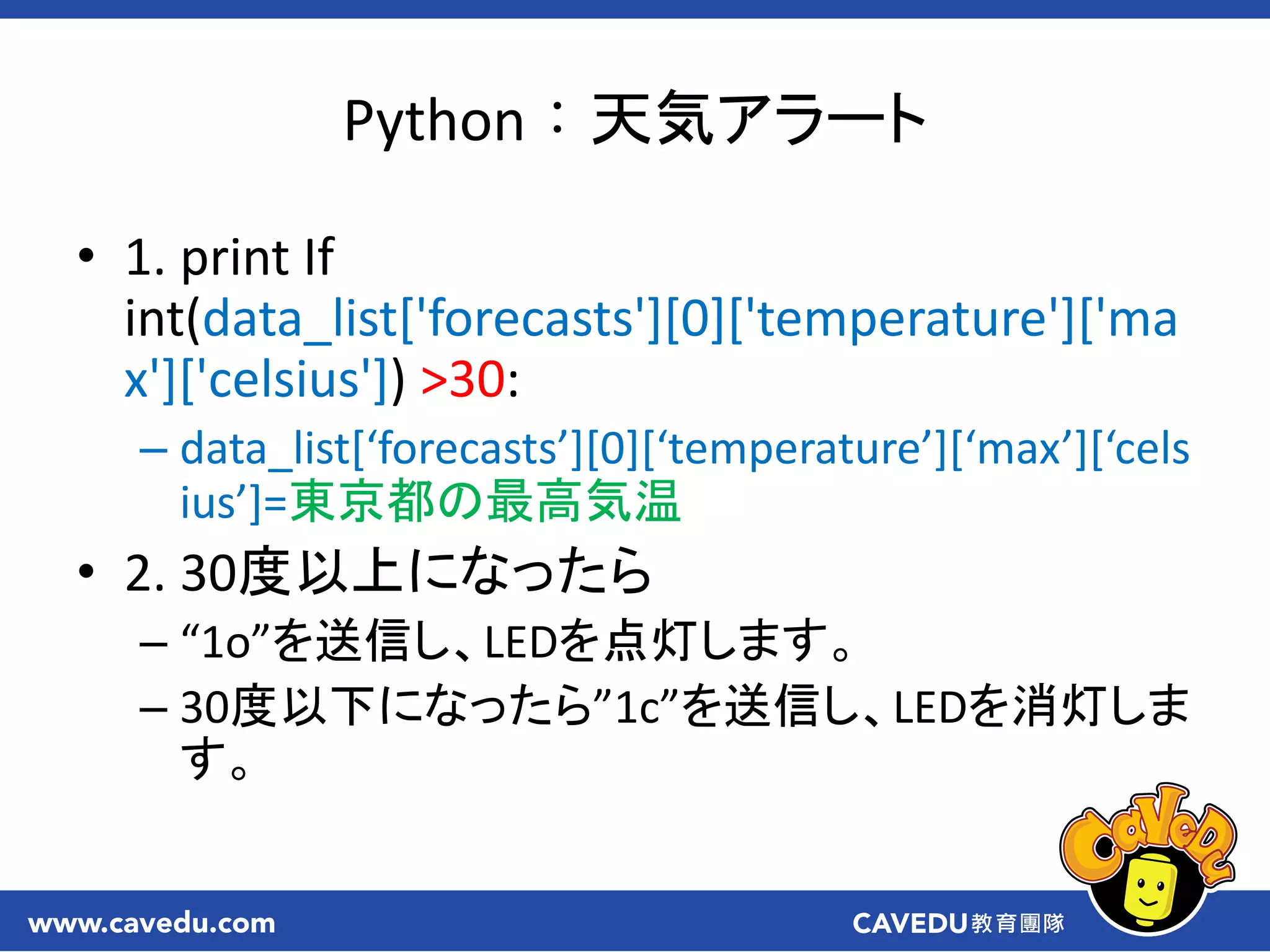 Python：天気アラート
• 1. print If
int(data_list['forecasts'][0]['temperature']['ma
x']['celsius']) >30:
– data_list*‘forecasts’+[0]*‘temperature’+*‘max’+*‘cels
ius’+=東京都の最高気温
• 2. 30度以上になったら
– “1o”を送信し、LEDを点灯します。
– 30度以下になったら”1c”を送信し、LEDを消灯しま
す。
 