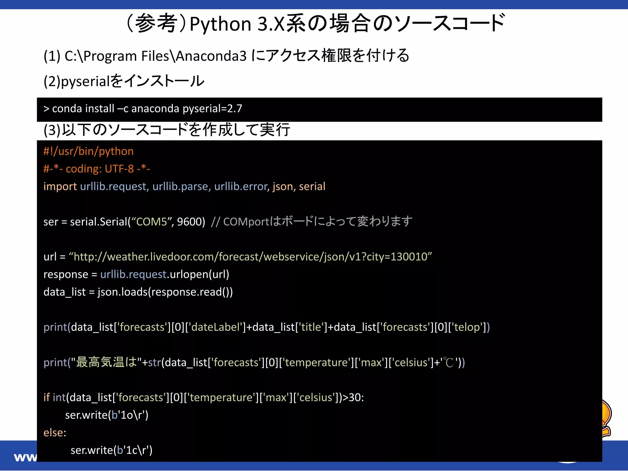 （参考）Python 3.X系の場合のソースコード
#!/usr/bin/python
#-*- coding: UTF-8 -*-
import urllib.request, urllib.parse, urllib.error, json, serial
ser = serial.Serial(“COM5”, 9600) // COMportはボードによって変わります
url = “http://weather.livedoor.com/forecast/webservice/json/v1?city=130010”
response = urllib.request.urlopen(url)
data_list = json.loads(response.read())
print(data_list['forecasts'][0]['dateLabel']+data_list['title']+data_list['forecasts'][0]['telop'])
print("最高気温は"+str(data_list['forecasts'][0]['temperature']['max']['celsius']+'℃'))
if int(data_list['forecasts'][0]['temperature']['max']['celsius'])>30:
ser.write(b'1or')
else:
ser.write(b'1cr')
> conda install –c anaconda pyserial=2.7
(1) C:Program FilesAnaconda3 にアクセス権限を付ける
(2)pyserialをインストール
(3)以下のソースコードを作成して実行
 