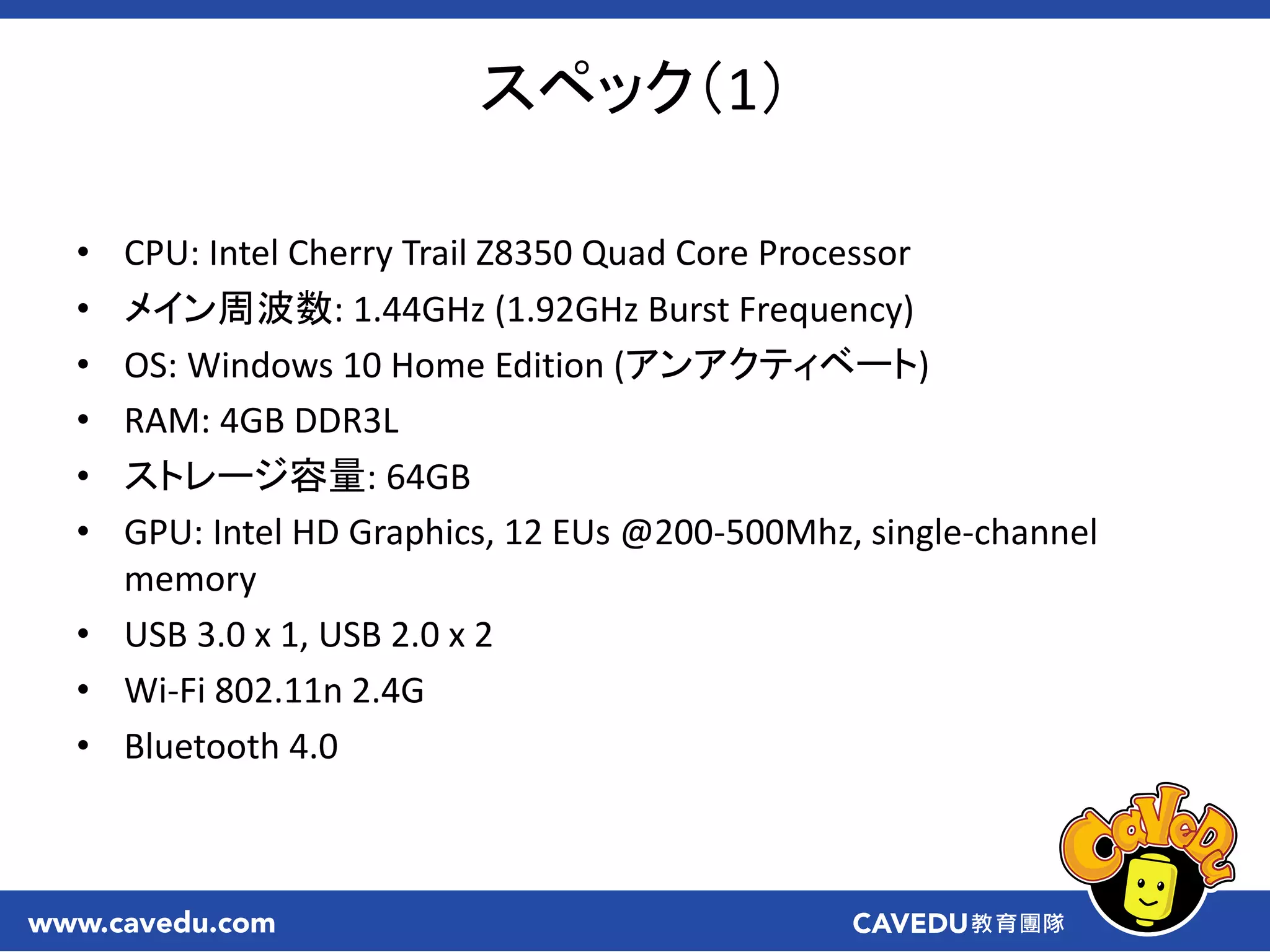 スペック（1）
• CPU: Intel Cherry Trail Z8350 Quad Core Processor
• メイン周波数: 1.44GHz (1.92GHz Burst Frequency)
• OS: Windows 10 Home Edition (アンアクティベート)
• RAM: 4GB DDR3L
• ストレージ容量: 64GB
• GPU: Intel HD Graphics, 12 EUs @200-500Mhz, single-channel
memory
• USB 3.0 x 1, USB 2.0 x 2
• Wi-Fi 802.11n 2.4G
• Bluetooth 4.0
 