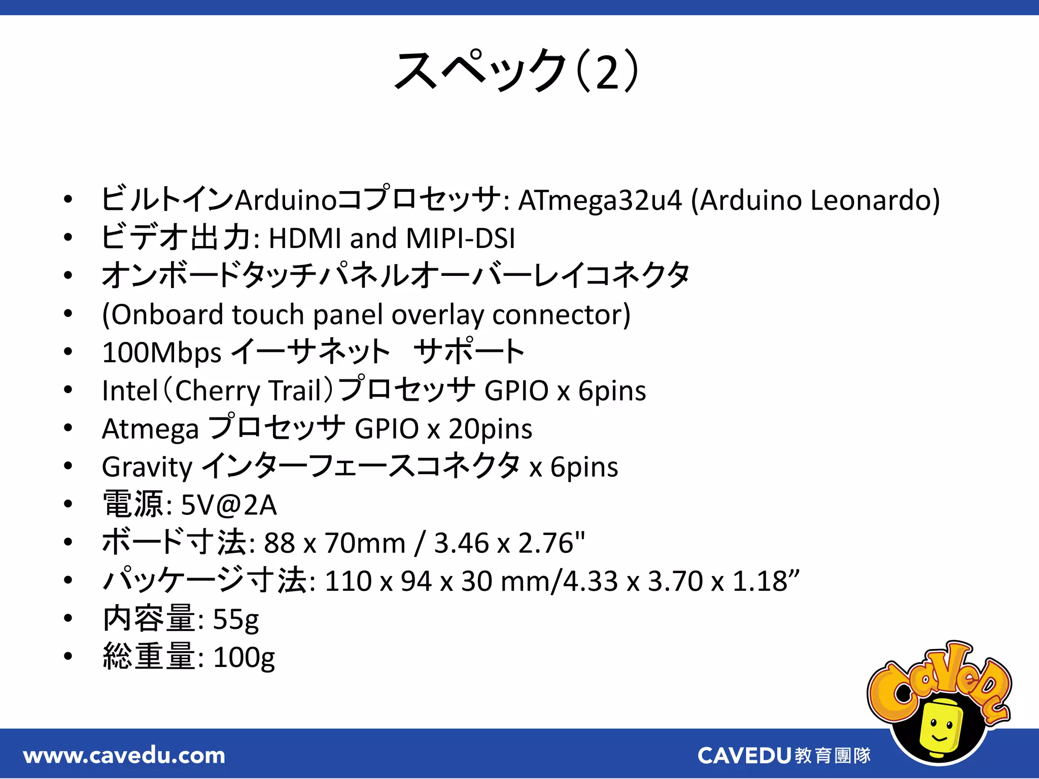 スペック（2）
• ビルトインArduinoコプロセッサ: ATmega32u4 (Arduino Leonardo)
• ビデオ出力: HDMI and MIPI-DSI
• オンボードタッチパネルオーバーレイコネクタ
• (Onboard touch panel overlay connector)
• 100Mbps イーサネット サポート
• Intel（Cherry Trail）プロセッサ GPIO x 6pins
• Atmega プロセッサ GPIO x 20pins
• Gravity インターフェースコネクタ x 6pins
• 電源: 5V@2A
• ボード寸法: 88 x 70mm / 3.46 x 2.76"
• パッケージ寸法: 110 x 94 x 30 mm/4.33 x 3.70 x 1.18”
• 内容量: 55g
• 総重量: 100g
 