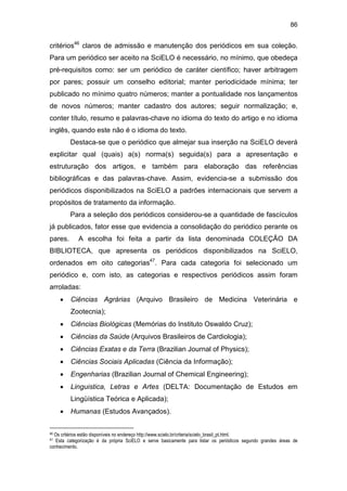 86
critérios46
claros de admissão e manutenção dos periódicos em sua coleção.
Para um periódico ser aceito na SciELO é necessário, no mínimo, que obedeça
pré-requisitos como: ser um periódico de caráter científico; haver arbitragem
por pares; possuir um conselho editorial; manter periodicidade mínima; ter
publicado no mínimo quatro números; manter a pontualidade nos lançamentos
de novos números; manter cadastro dos autores; seguir normalização; e,
conter título, resumo e palavras-chave no idioma do texto do artigo e no idioma
inglês, quando este não é o idioma do texto.
Destaca-se que o periódico que almejar sua inserção na SciELO deverá
explicitar qual (quais) a(s) norma(s) seguida(s) para a apresentação e
estruturação dos artigos, e também para elaboração das referências
bibliográficas e das palavras-chave. Assim, evidencia-se a submissão dos
periódicos disponibilizados na SciELO a padrões internacionais que servem a
propósitos de tratamento da informação.
Para a seleção dos periódicos considerou-se a quantidade de fascículos
já publicados, fator esse que evidencia a consolidação do periódico perante os
pares. A escolha foi feita a partir da lista denominada COLEÇÃO DA
BIBLIOTECA, que apresenta os periódicos disponibilizados na SciELO,
ordenados em oito categorias47
. Para cada categoria foi selecionado um
periódico e, com isto, as categorias e respectivos periódicos assim foram
arroladas:
• Ciências Agrárias (Arquivo Brasileiro de Medicina Veterinária e
Zootecnia);
• Ciências Biológicas (Memórias do Instituto Oswaldo Cruz);
• Ciências da Saúde (Arquivos Brasileiros de Cardiologia);
• Ciências Exatas e da Terra (Brazilian Journal of Physics);
• Ciências Sociais Aplicadas (Ciência da Informação);
• Engenharias (Brazilian Journal of Chemical Engineering);
• Linguistica, Letras e Artes (DELTA: Documentação de Estudos em
Lingüística Teórica e Aplicada);
• Humanas (Estudos Avançados).
46 Os critérios estão disponíveis no endereço http://www.scielo.br/criteria/scielo_brasil_pt.html.
47 Esta categorização é da própria SciELO e serve basicamente para listar os periódicos segundo grandes áreas de
conhecimento.
 