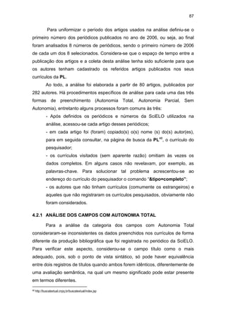 87
Para uniformizar o período dos artigos usados na análise definiu-se o
primeiro número dos periódicos publicados no ano de 2006, ou seja, ao final
foram analisados 8 números de periódicos, sendo o primeiro número de 2006
de cada um dos 8 selecionados. Considera-se que o espaço de tempo entre a
publicação dos artigos e a coleta desta análise tenha sido suficiente para que
os autores tenham cadastrado os referidos artigos publicados nos seus
currículos da PL.
Ao todo, a análise foi elaborada a partir de 80 artigos, publicados por
282 autores. Há procedimentos específicos de análise para cada uma das três
formas de preenchimento (Autonomia Total, Autonomia Parcial, Sem
Autonomia), entretanto alguns processos foram comuns às três:
- Após definidos os periódicos e números da SciELO utilizados na
análise, acessou-se cada artigo desses periódicos;
- em cada artigo foi (foram) copiado(s) o(s) nome (s) do(s) autor(es),
para em seguida consultar, na página de busca da PL48
, o currículo do
pesquisador;
- os currículos visitados (sem aparente razão) omitiam às vezes os
dados completos. Em alguns casos não revelavam, por exemplo, as
palavras-chave. Para solucionar tal problema acrescentou-se ao
endereço do currículo do pesquisador o comando “&tipo=completo”;
- os autores que não tinham currículos (comumente os estrangeiros) e
aqueles que não registraram os currículos pesquisados, obviamente não
foram considerados.
4.2.1 ANÁLISE DOS CAMPOS COM AUTONOMIA TOTAL
Para a análise da categoria dos campos com Autonomia Total
consideraram-se inconsistentes os dados preenchidos nos currículos de forma
diferente da produção bibliográfica que foi registrada no periódico da SciELO.
Para verificar este aspecto, considerou-se o campo título como o mais
adequado, pois, sob o ponto de vista sintático, só pode haver equivalência
entre dois registros de títulos quando ambos forem idênticos, diferentemente de
uma avaliação semântica, na qual um mesmo significado pode estar presente
em termos diferentes.
48 http://buscatextual.cnpq.br/buscatextual/index.jsp
 