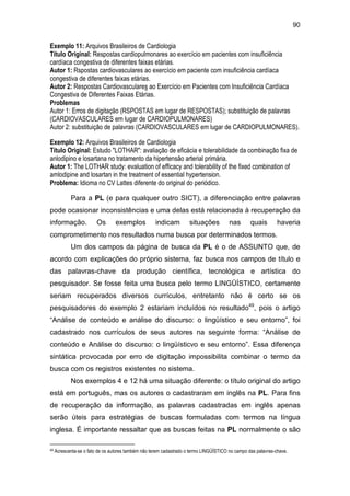 90
Exemplo 11: Arquivos Brasileiros de Cardiologia
Título Original: Respostas cardiopulmonares ao exercício em pacientes com insuficiência
cardíaca congestiva de diferentes faixas etárias.
Autor 1: Rspostas cardiovasculares ao exercício em paciente com insuficiência cardíaca
congestiva de diferentes faixas etárias.
Autor 2: Respostas Cardiovasculares ao Exercício em Pacientes com Insuficiência Cardíaca
Congestiva de Diferentes Faixas Etárias.
Problemas
Autor 1: Erros de digitação (RSPOSTAS em lugar de RESPOSTAS); substituição de palavras
(CARDIOVASCULARES em lugar de CARDIOPULMONARES)
Autor 2: substituição de palavras (CARDIOVASCULARES em lugar de CARDIOPULMONARES).
Exemplo 12: Arquivos Brasileiros de Cardiologia
Título Original: Estudo "LOTHAR": avaliação de eficácia e tolerabilidade da combinação fixa de
anlodipino e losartana no tratamento da hipertensão arterial primária.
Autor 1: The LOTHAR study: evaluation of efficacy and tolerability of the fixed combination of
amlodipine and losartan in the treatment of essential hypertension.
Problema: Idioma no CV Lattes diferente do original do periódico.
Para a PL (e para qualquer outro SICT), a diferenciação entre palavras
pode ocasionar inconsistências e uma delas está relacionada à recuperação da
informação. Os exemplos indicam situações nas quais haveria
comprometimento nos resultados numa busca por determinados termos.
Um dos campos da página de busca da PL é o de ASSUNTO que, de
acordo com explicações do próprio sistema, faz busca nos campos de título e
das palavras-chave da produção científica, tecnológica e artística do
pesquisador. Se fosse feita uma busca pelo termo LINGÜÍSTICO, certamente
seriam recuperados diversos currículos, entretanto não é certo se os
pesquisadores do exemplo 2 estariam incluídos no resultado49
, pois o artigo
“Análise de conteúdo e análise do discurso: o lingüístico e seu entorno”, foi
cadastrado nos currículos de seus autores na seguinte forma: “Análise de
conteúdo e Análise do discurso: o lingüísticvo e seu entorno”. Essa diferença
sintática provocada por erro de digitação impossibilita combinar o termo da
busca com os registros existentes no sistema.
Nos exemplos 4 e 12 há uma situação diferente: o título original do artigo
está em português, mas os autores o cadastraram em inglês na PL. Para fins
de recuperação da informação, as palavras cadastradas em inglês apenas
serão úteis para estratégias de buscas formuladas com termos na língua
inglesa. É importante ressaltar que as buscas feitas na PL normalmente o são
49 Acrescenta-se o fato de os autores também não terem cadastrado o termo LINGÜÍSTICO no campo das palavras-chave.
 