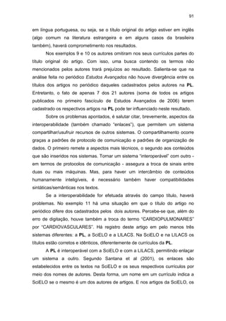 91
em língua portuguesa, ou seja, se o título original do artigo estiver em inglês
(algo comum na literatura estrangeira e em alguns casos da brasileira
também), haverá comprometimento nos resultados.
Nos exemplos 9 e 10 os autores omitiram nos seus currículos partes do
título original do artigo. Com isso, uma busca contendo os termos não
mencionados pelos autores trará prejuízos ao resultado. Salienta-se que na
análise feita no periódico Estudos Avançados não houve divergência entre os
títulos dos artigos no periódico daqueles cadastrados pelos autores na PL.
Entretanto, o fato de apenas 7 dos 21 autores (soma de todos os artigos
publicados no primeiro fascículo de Estudos Avançados de 2006) terem
cadastrado os respectivos artigos na PL pode ter influenciado neste resultado.
Sobre os problemas apontados, é salutar citar, brevemente, aspectos da
interoperabilidade (também chamado “enlaces”), que permitem um sistema
compartilhar/usufruir recursos de outros sistemas. O compartilhamento ocorre
graças a padrões de protocolo de comunicação e padrões de organização de
dados. O primeiro remete a aspectos mais técnicos, o segundo aos conteúdos
que são inseridos nos sistemas. Tornar um sistema “interoperável” com outro -
em termos de protocolos de comunicação - assegura a troca de sinais entre
duas ou mais máquinas. Mas, para haver um intercâmbio de conteúdos
humanamente inteligíveis, é necessário também haver compatibilidades
sintáticas/semânticas nos textos.
Se a interoperabilidade for efetuada através do campo título, haverá
problemas. No exemplo 11 há uma situação em que o título do artigo no
periódico difere dos cadastrados pelos dois autores. Percebe-se que, além do
erro de digitação, houve também a troca do termo “CARDIOPULMONARES”
por “CARDIOVASCULARES”. Há registro deste artigo em pelo menos três
sistemas diferentes: a PL, a SciELO e a LILACS. Na SciELO e na LILACS os
títulos estão corretos e idênticos, diferentemente de currículos da PL.
A PL é interoperável com a SciELO e com a LILACS, permitindo enlaçar
um sistema a outro. Segundo Santana et al (2001), os enlaces são
estabelecidos entre os textos na SciELO e os seus respectivos currículos por
meio dos nomes de autores. Desta forma, um nome em um currículo indica a
SciELO se o mesmo é um dos autores de artigos. E nos artigos da SciELO, os
 