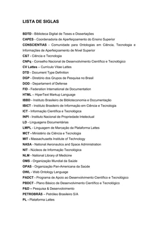 LISTA DE SIGLAS
BDTD - Biblioteca Digital de Teses e Dissertações
CAPES - Coordenadoria de Aperfeiçoamento do Ensino Superior
CONSCIENTIAS - Comunidade para Ontologias em Ciência, Tecnologia e
Informações de Aperfeiçoamento de Nível Superior
C&T - Ciência e Tecnologia
CNPq - Conselho Nacional de Desenvolvimento Científico e Tecnológico
CV Lattes – Currículo Vitae Lattes
DTD - Document Type Definition
DGP - Diretório dos Grupos de Pesquisa no Brasil
DOD - Departament of Defense
FID - Federation International de Documentation
HTML – HiperText Markup Language
IBBD - Instituto Brasileiro de Biblioteconomia e Documentação
IBICT - Instituto Brasileiro de Informação em Ciência e Tecnologia
ICT - Informação Científica e Tecnológica
INPI - Instituto Nacional de Propriedade Intelectual
LD - Linguagens Documentárias
LMPL - Linguagem de Marcação da Plataforma Lattes
MCT - Ministério da Ciência e Tecnologia
MIT - Massachusetts Institute of Technology
NASA - National Aeronautics and Space Administration
NIT - Núcleos de Informação Tecnológica
NLM - National Library of Medicine
OMS - Organização Mundial da Saúde
OPAS - Organização Pan-Americana da Saúde
OWL - Web Ontology Language
PADCT - Programa de Apoio ao Desenvolvimento Científico e Tecnológico
PBDCT - Plano Básico de Desenvolvimento Científico e Tecnológico
P&D – Pesquisa & Desenvolvimento
PETROBRÁS – Petróleo Brasileiro S/A
PL - Plataforma Lattes
 