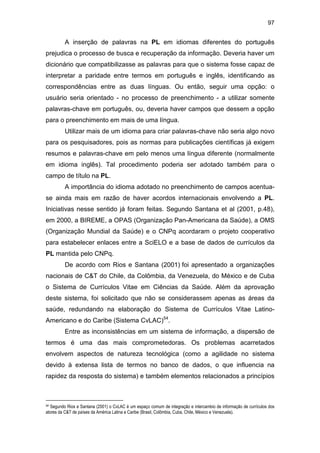 97
A inserção de palavras na PL em idiomas diferentes do português
prejudica o processo de busca e recuperação da informação. Deveria haver um
dicionário que compatibilizasse as palavras para que o sistema fosse capaz de
interpretar a paridade entre termos em português e inglês, identificando as
correspondências entre as duas línguas. Ou então, seguir uma opção: o
usuário seria orientado - no processo de preenchimento - a utilizar somente
palavras-chave em português, ou, deveria haver campos que dessem a opção
para o preenchimento em mais de uma língua.
Utilizar mais de um idioma para criar palavras-chave não seria algo novo
para os pesquisadores, pois as normas para publicações científicas já exigem
resumos e palavras-chave em pelo menos uma língua diferente (normalmente
em idioma inglês). Tal procedimento poderia ser adotado também para o
campo de título na PL.
A importância do idioma adotado no preenchimento de campos acentua-
se ainda mais em razão de haver acordos internacionais envolvendo a PL.
Iniciativas nesse sentido já foram feitas. Segundo Santana et al (2001, p.48),
em 2000, a BIREME, a OPAS (Organização Pan-Americana da Saúde), a OMS
(Organização Mundial da Saúde) e o CNPq acordaram o projeto cooperativo
para estabelecer enlaces entre a SciELO e a base de dados de currículos da
PL mantida pelo CNPq.
De acordo com Rios e Santana (2001) foi apresentado a organizações
nacionais de C&T do Chile, da Colômbia, da Venezuela, do México e de Cuba
o Sistema de Currículos Vitae em Ciências da Saúde. Além da aprovação
deste sistema, foi solicitado que não se considerassem apenas as áreas da
saúde, redundando na elaboração do Sistema de Currículos Vitae Latino-
Americano e do Caribe (Sistema CvLAC)54
.
Entre as inconsistências em um sistema de informação, a dispersão de
termos é uma das mais comprometedoras. Os problemas acarretados
envolvem aspectos de natureza tecnológica (como a agilidade no sistema
devido à extensa lista de termos no banco de dados, o que influencia na
rapidez da resposta do sistema) e também elementos relacionados a princípios
54 Segundo Rios e Santana (2001) o CvLAC é um espaço comum de integração e intercambio de informação de currículos dos
atores da C&T de países da América Latina e Caribe (Brasil, Colômbia, Cuba, Chile, México e Venezuela).
 