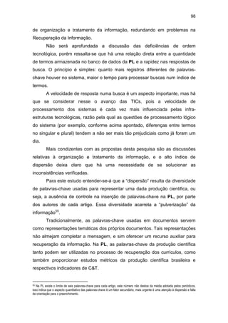98
de organização e tratamento da informação, redundando em problemas na
Recuperação da Informação.
Não será aprofundada a discussão das deficiências de ordem
tecnológica, porém ressalta-se que há uma relação direta entre a quantidade
de termos armazenada no banco de dados da PL e a rapidez nas respostas de
busca. O princípio é simples: quanto mais registros diferentes de palavras-
chave houver no sistema, maior o tempo para processar buscas num índice de
termos.
A velocidade de resposta numa busca é um aspecto importante, mas há
que se considerar nesse o avanço das TICs, pois a velocidade de
processamento dos sistemas é cada vez mais influenciada pelas infra-
estruturas tecnológicas, razão pela qual as questões de processamento lógico
do sistema (por exemplo, conforme acima apontado, diferenças entre termos
no singular e plural) tendem a não ser mais tão prejudiciais como já foram um
dia.
Mais condizentes com as propostas desta pesquisa são as discussões
relativas à organização e tratamento da informação, e o alto índice de
dispersão deixa claro que há uma necessidade de se solucionar as
inconsistências verificadas.
Para este estudo entender-se-á que a “dispersão” resulta da diversidade
de palavras-chave usadas para representar uma dada produção cientifica, ou
seja, a ausência de controle na inserção de palavras-chave na PL, por parte
dos autores de cada artigo. Essa diversidade acarreta a “pulverização” da
informação55
.
Tradicionalmente, as palavras-chave usadas em documentos servem
como representações temáticas dos próprios documentos. Tais representações
não almejam completar a mensagem, e sim oferecer um recurso auxiliar para
recuperação da informação. Na PL, as palavras-chave da produção científica
tanto podem ser utilizadas no processo de recuperação dos currículos, como
também proporcionar estudos métricos da produção científica brasileira e
respectivos indicadores de C&T.
55 Na PL existe o limite de seis palavras-chave para cada artigo, este número não destoa da média adotada pelos periódicos,
isso indica que o aspecto quantitativo das palavras-chave é um fator secundário, mais urgente é uma atenção à dispersão e falta
de orientação para o preenchimento.
 