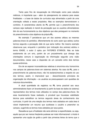 99
Tanto para fins de recuperação da informação como para estudos
métricos, é importante que - além do planejamento do sistema para essas
finalidades – a base de dados de currículos seja alimentada a partir de uma
orientação voltada a esses propósitos. Mas os exemplos demonstraram o
contrário. A característica aberta da PL permite que o preenchimento dos
campos seja realizado à mercê da percepção que os usuários alimentadores
têm do seu funcionamento ou dos objetivos que eles perseguem no momento
do preenchimento e dos objetivos da própria PL.
No exemplo 7 percebe-se que um dos autores utilizou as mesmas
palavras-chave do periódico, diferentemente do outro autor que adotou outros
termos segundo a percepção dele do que seria melhor. No mesmo exemplo
observa-se que, enquanto o periódico (por indicação dos autores) adotou o
termo IDADE, o autor 2 optou por FATORES ETÁRIOS. Não se trata
exatamente de um erro, porém de um procedimento que diverge das
orientações comuns à organização da informação segundo uma visão
documentária, nesse caso a dispersão de um conceito entre dois termos
quase-sinônimos.
Era de se esperar inconsistências relativas à sinonímia e/ou homonímia
nos campos de palavras-chave em sistemas abertos. No caso da PL, para o
preenchimento de palavras-chave, não há esclarecimentos a respeito do uso
dos termos; assim, é improvável que - desconhecendo princípios de
organização da informação – os usuários se preocupassem com questões de
natureza documentária.
A atual quantidade de registros na PL torna possível aos seus
administradores fazer um levantamento (a partir da base de dados do sistema)
representativo dos termos mais utilizados no campo das palavras-chave. Se
esse levantamento fosse realizado, é provável que houvesse viabilidade
técnica para estratificar os termos segundo áreas de conhecimento dos
currículos. A partir de uma relação dos termos mais adotados em cada área é
viável implementar um recurso que auxiliasse o usuário a preencher os
campos, sugerindo os termos mais adotados por seus pares.
Ressalta-se que a finalidade não seria eliminar a especificidade, ou seja,
aquilo que por ser menos freqüente pudesse ser mais informacional: o intuito é
apresentar uma opção de grafia a partir das primeiras letras do termo que o
 