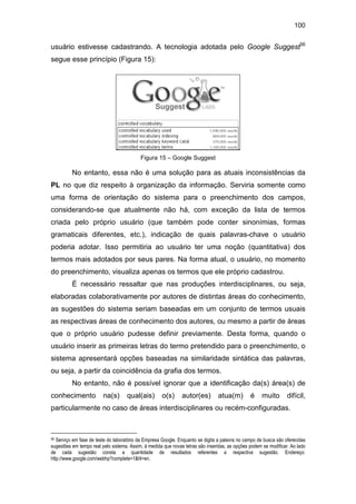 100
usuário estivesse cadastrando. A tecnologia adotada pelo Google Suggest56
segue esse princípio (Figura 15):
Figura 15 – Google Suggest
No entanto, essa não é uma solução para as atuais inconsistências da
PL no que diz respeito à organização da informação. Serviria somente como
uma forma de orientação do sistema para o preenchimento dos campos,
considerando-se que atualmente não há, com exceção da lista de termos
criada pelo próprio usuário (que também pode conter sinonímias, formas
gramaticais diferentes, etc.), indicação de quais palavras-chave o usuário
poderia adotar. Isso permitiria ao usuário ter uma noção (quantitativa) dos
termos mais adotados por seus pares. Na forma atual, o usuário, no momento
do preenchimento, visualiza apenas os termos que ele próprio cadastrou.
É necessário ressaltar que nas produções interdisciplinares, ou seja,
elaboradas colaborativamente por autores de distintas áreas do conhecimento,
as sugestões do sistema seriam baseadas em um conjunto de termos usuais
as respectivas áreas de conhecimento dos autores, ou mesmo a partir de áreas
que o próprio usuário pudesse definir previamente. Desta forma, quando o
usuário inserir as primeiras letras do termo pretendido para o preenchimento, o
sistema apresentará opções baseadas na similaridade sintática das palavras,
ou seja, a partir da coincidência da grafia dos termos.
No entanto, não é possível ignorar que a identificação da(s) área(s) de
conhecimento na(s) qual(ais) o(s) autor(es) atua(m) é muito difícil,
particularmente no caso de áreas interdisciplinares ou recém-configuradas.
56 Serviço em fase de teste do laboratório da Empresa Google. Enquanto se digita a palavra no campo de busca são oferecidas
sugestões em tempo real pelo sistema. Assim, à medida que novas letras são inseridas, as opções podem se modificar. Ao lado
de cada sugestão consta a quantidade de resultados referentes a respectiva sugestão. Endereço:
http://www.google.com/webhp?complete=1&hl=en.
 