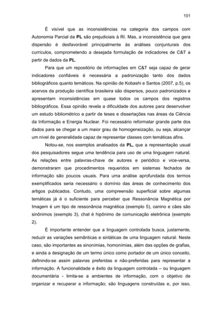 101
É visível que as inconsistências na categoria dos campos com
Autonomia Parcial da PL são prejudiciais à RI. Mas, a inconsistência que gera
dispersão é desfavorável principalmente às análises conjunturais dos
currículos, comprometendo a desejada formulação de indicadores de C&T a
partir de dados da PL.
Para que um repositório de informações em C&T seja capaz de gerar
indicadores confiáveis é necessária a padronização tanto dos dados
bibliográficos quanto temáticos. Na opinião de Kobashi e Santos (2007, p.5), os
acervos da produção científica brasileira são dispersos, pouco padronizados e
apresentam inconsistências em quase todos os campos dos registros
bibliográficos. Essa opinião revela a dificuldade dos autores para desenvolver
um estudo bibliométrico a partir de teses e dissertações nas áreas da Ciência
da Informação e Energia Nuclear. Foi necessário reformatar grande parte dos
dados para se chegar a um maior grau de homogeneização, ou seja, alcançar
um nível de generalidade capaz de representar classes com temáticas afins.
Notou-se, nos exemplos analisados da PL, que a representação usual
dos pesquisadores segue uma tendência para uso de uma linguagem natural.
As relações entre palavras-chave de autores e periódico e vice-versa,
demonstraram que procedimentos requeridos em sistemas fechados de
informação são poucos usuais. Para uma análise aprofundada dos termos
exemplificados seria necessário o domínio das áreas de conhecimento dos
artigos publicados. Contudo, uma compreensão superficial sobre algumas
temáticas já é o suficiente para perceber que Ressonância Magnética por
Imagem é um tipo de ressonância magnética (exemplo 5), canino e cães são
sinônimos (exemplo 3), chat é hipônimo de comunicação eletrônica (exemplo
2).
É importante entender que a linguagem controlada busca, justamente,
reduzir as variações semânticas e sintáticas de uma linguagem natural. Neste
caso, são importantes as sinonímias, homonímias, além das opções de grafias,
e ainda a designação de um termo único como portador de um único conceito,
definindo-se assim palavras preferidas e não-preferidas para representar a
informação. A funcionalidade e êxito da linguagem controlada – ou linguagem
documentária - limita-se a ambientes de informação, com o objetivo de
organizar e recuperar a informação; são linguagens construídas e, por isso,
 